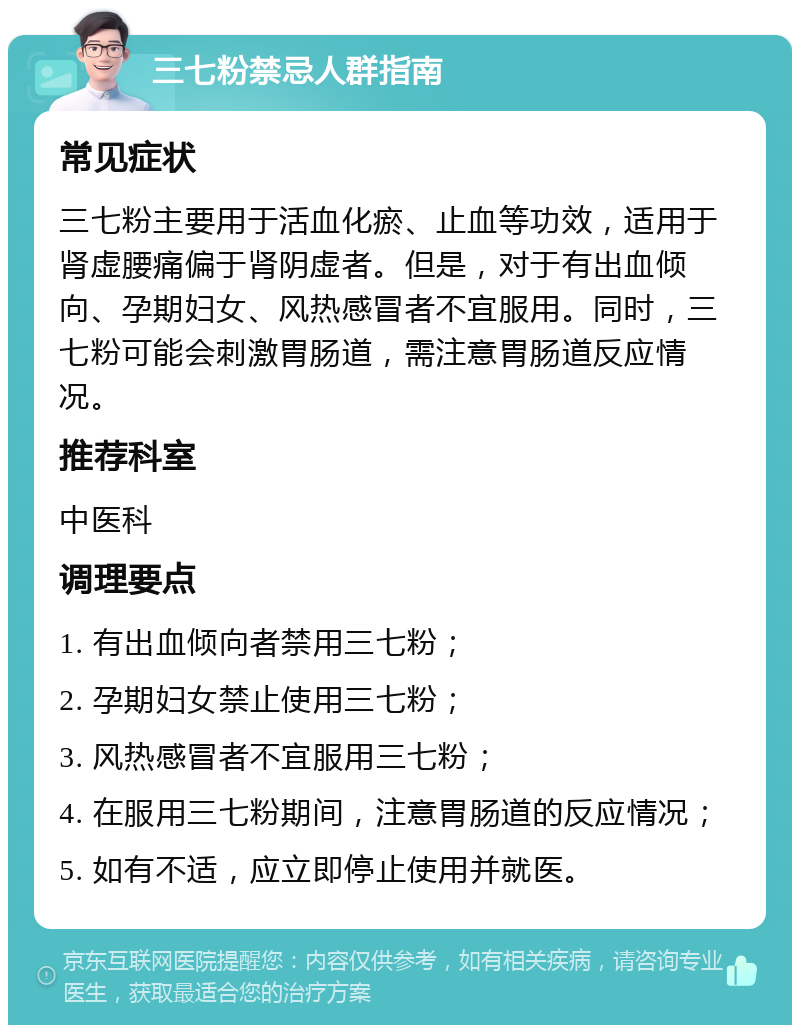 三七粉禁忌人群指南 常见症状 三七粉主要用于活血化瘀、止血等功效，适用于肾虚腰痛偏于肾阴虚者。但是，对于有出血倾向、孕期妇女、风热感冒者不宜服用。同时，三七粉可能会刺激胃肠道，需注意胃肠道反应情况。 推荐科室 中医科 调理要点 1. 有出血倾向者禁用三七粉； 2. 孕期妇女禁止使用三七粉； 3. 风热感冒者不宜服用三七粉； 4. 在服用三七粉期间，注意胃肠道的反应情况； 5. 如有不适，应立即停止使用并就医。