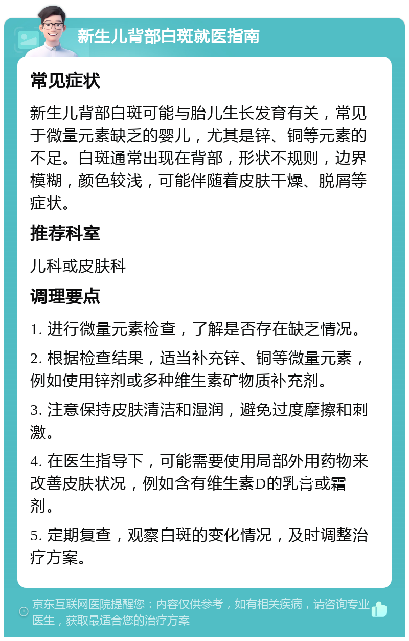 新生儿背部白斑就医指南 常见症状 新生儿背部白斑可能与胎儿生长发育有关，常见于微量元素缺乏的婴儿，尤其是锌、铜等元素的不足。白斑通常出现在背部，形状不规则，边界模糊，颜色较浅，可能伴随着皮肤干燥、脱屑等症状。 推荐科室 儿科或皮肤科 调理要点 1. 进行微量元素检查，了解是否存在缺乏情况。 2. 根据检查结果，适当补充锌、铜等微量元素，例如使用锌剂或多种维生素矿物质补充剂。 3. 注意保持皮肤清洁和湿润，避免过度摩擦和刺激。 4. 在医生指导下，可能需要使用局部外用药物来改善皮肤状况，例如含有维生素D的乳膏或霜剂。 5. 定期复查，观察白斑的变化情况，及时调整治疗方案。