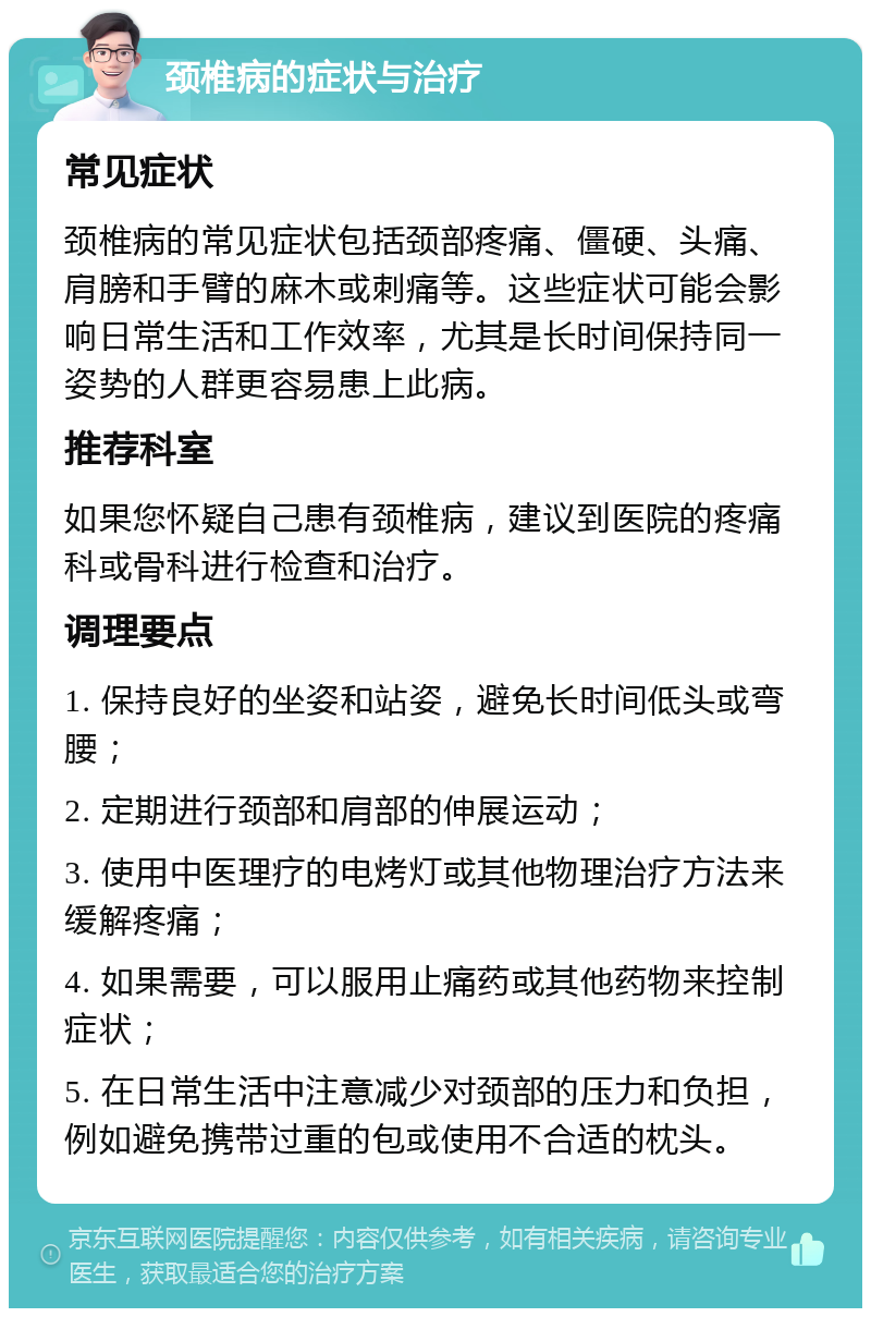 颈椎病的症状与治疗 常见症状 颈椎病的常见症状包括颈部疼痛、僵硬、头痛、肩膀和手臂的麻木或刺痛等。这些症状可能会影响日常生活和工作效率，尤其是长时间保持同一姿势的人群更容易患上此病。 推荐科室 如果您怀疑自己患有颈椎病，建议到医院的疼痛科或骨科进行检查和治疗。 调理要点 1. 保持良好的坐姿和站姿，避免长时间低头或弯腰； 2. 定期进行颈部和肩部的伸展运动； 3. 使用中医理疗的电烤灯或其他物理治疗方法来缓解疼痛； 4. 如果需要，可以服用止痛药或其他药物来控制症状； 5. 在日常生活中注意减少对颈部的压力和负担，例如避免携带过重的包或使用不合适的枕头。