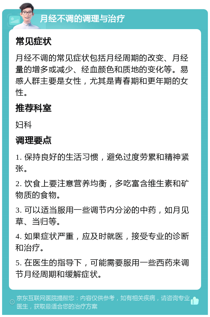 月经不调的调理与治疗 常见症状 月经不调的常见症状包括月经周期的改变、月经量的增多或减少、经血颜色和质地的变化等。易感人群主要是女性，尤其是青春期和更年期的女性。 推荐科室 妇科 调理要点 1. 保持良好的生活习惯，避免过度劳累和精神紧张。 2. 饮食上要注意营养均衡，多吃富含维生素和矿物质的食物。 3. 可以适当服用一些调节内分泌的中药，如月见草、当归等。 4. 如果症状严重，应及时就医，接受专业的诊断和治疗。 5. 在医生的指导下，可能需要服用一些西药来调节月经周期和缓解症状。