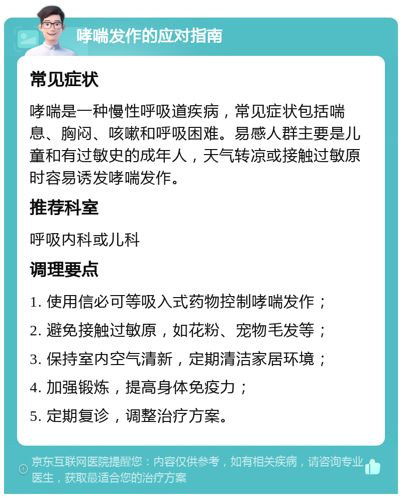 哮喘发作的应对指南 常见症状 哮喘是一种慢性呼吸道疾病，常见症状包括喘息、胸闷、咳嗽和呼吸困难。易感人群主要是儿童和有过敏史的成年人，天气转凉或接触过敏原时容易诱发哮喘发作。 推荐科室 呼吸内科或儿科 调理要点 1. 使用信必可等吸入式药物控制哮喘发作； 2. 避免接触过敏原，如花粉、宠物毛发等； 3. 保持室内空气清新，定期清洁家居环境； 4. 加强锻炼，提高身体免疫力； 5. 定期复诊，调整治疗方案。