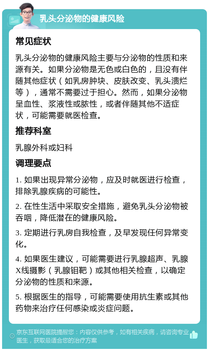 乳头分泌物的健康风险 常见症状 乳头分泌物的健康风险主要与分泌物的性质和来源有关。如果分泌物是无色或白色的，且没有伴随其他症状（如乳房肿块、皮肤改变、乳头溃烂等），通常不需要过于担心。然而，如果分泌物呈血性、浆液性或脓性，或者伴随其他不适症状，可能需要就医检查。 推荐科室 乳腺外科或妇科 调理要点 1. 如果出现异常分泌物，应及时就医进行检查，排除乳腺疾病的可能性。 2. 在性生活中采取安全措施，避免乳头分泌物被吞咽，降低潜在的健康风险。 3. 定期进行乳房自我检查，及早发现任何异常变化。 4. 如果医生建议，可能需要进行乳腺超声、乳腺X线摄影（乳腺钼靶）或其他相关检查，以确定分泌物的性质和来源。 5. 根据医生的指导，可能需要使用抗生素或其他药物来治疗任何感染或炎症问题。