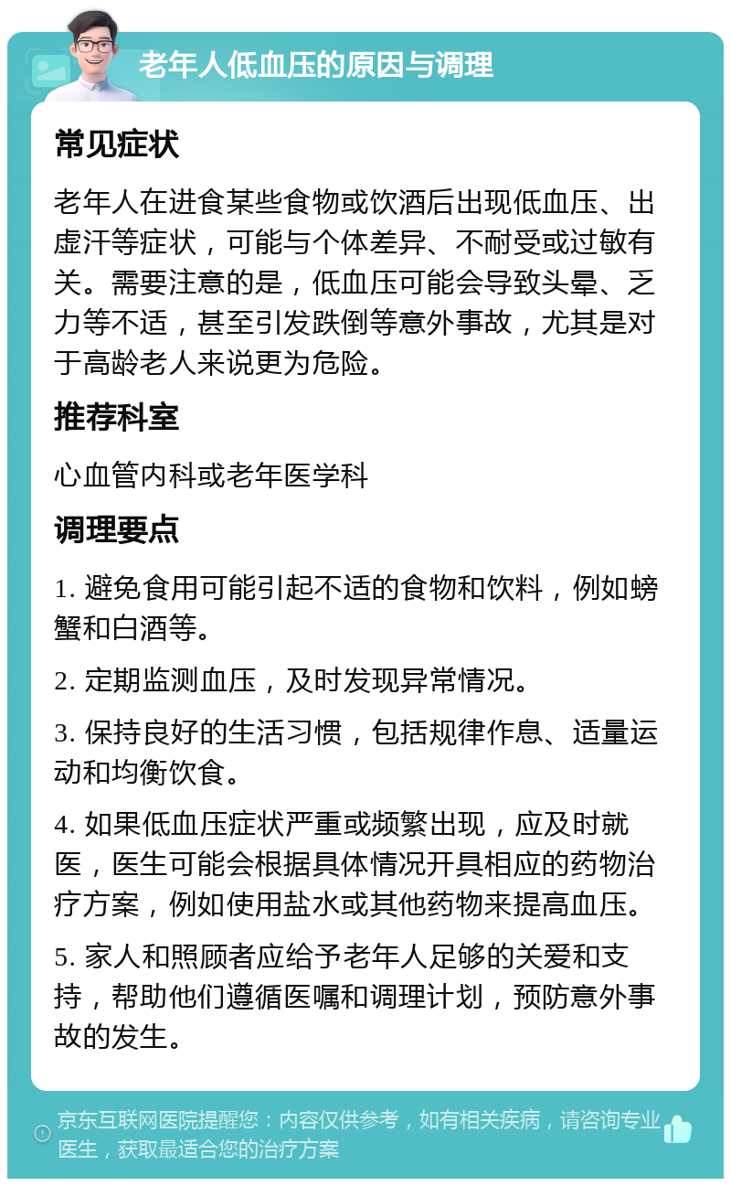 老年人低血压的原因与调理 常见症状 老年人在进食某些食物或饮酒后出现低血压、出虚汗等症状，可能与个体差异、不耐受或过敏有关。需要注意的是，低血压可能会导致头晕、乏力等不适，甚至引发跌倒等意外事故，尤其是对于高龄老人来说更为危险。 推荐科室 心血管内科或老年医学科 调理要点 1. 避免食用可能引起不适的食物和饮料，例如螃蟹和白酒等。 2. 定期监测血压，及时发现异常情况。 3. 保持良好的生活习惯，包括规律作息、适量运动和均衡饮食。 4. 如果低血压症状严重或频繁出现，应及时就医，医生可能会根据具体情况开具相应的药物治疗方案，例如使用盐水或其他药物来提高血压。 5. 家人和照顾者应给予老年人足够的关爱和支持，帮助他们遵循医嘱和调理计划，预防意外事故的发生。