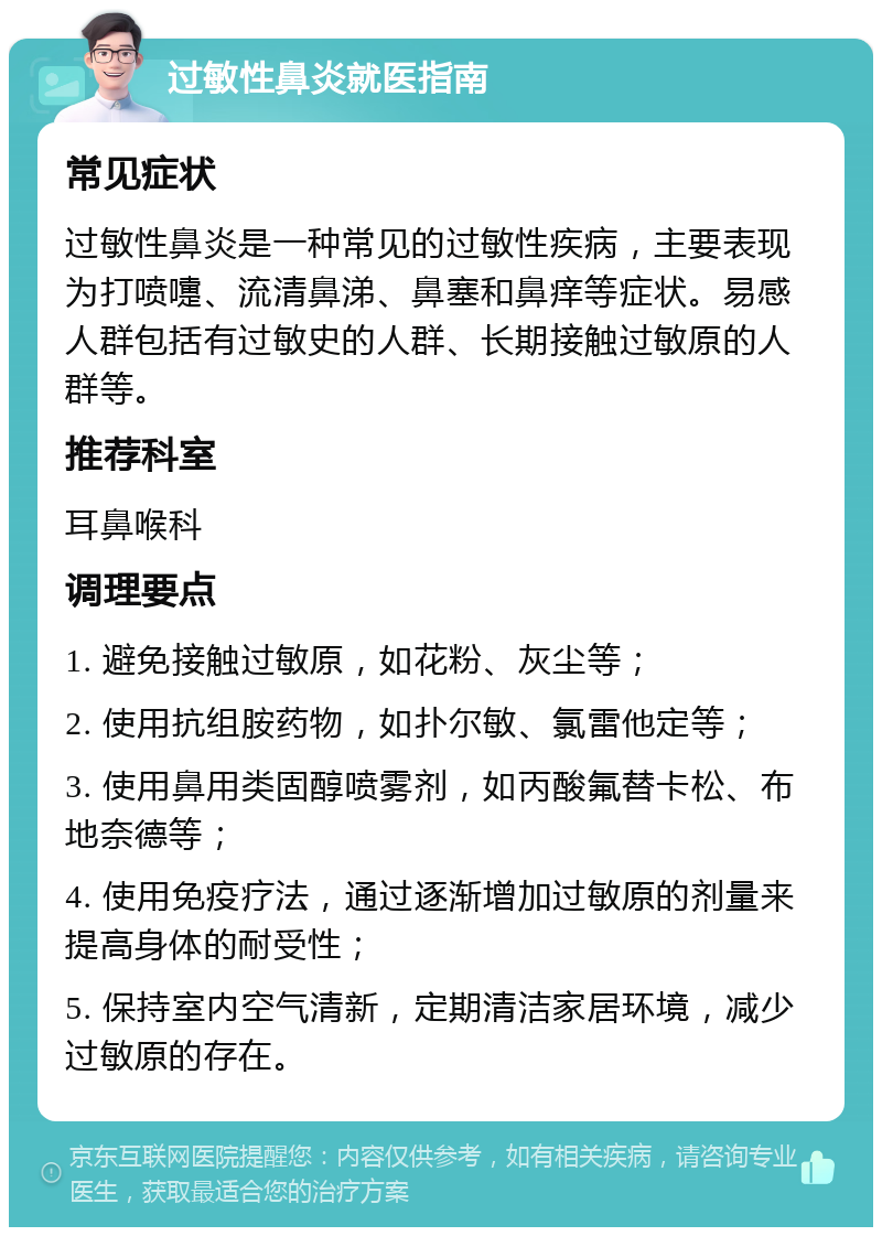 过敏性鼻炎就医指南 常见症状 过敏性鼻炎是一种常见的过敏性疾病，主要表现为打喷嚏、流清鼻涕、鼻塞和鼻痒等症状。易感人群包括有过敏史的人群、长期接触过敏原的人群等。 推荐科室 耳鼻喉科 调理要点 1. 避免接触过敏原，如花粉、灰尘等； 2. 使用抗组胺药物，如扑尔敏、氯雷他定等； 3. 使用鼻用类固醇喷雾剂，如丙酸氟替卡松、布地奈德等； 4. 使用免疫疗法，通过逐渐增加过敏原的剂量来提高身体的耐受性； 5. 保持室内空气清新，定期清洁家居环境，减少过敏原的存在。