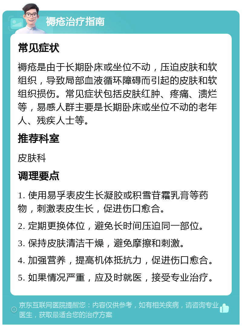 褥疮治疗指南 常见症状 褥疮是由于长期卧床或坐位不动，压迫皮肤和软组织，导致局部血液循环障碍而引起的皮肤和软组织损伤。常见症状包括皮肤红肿、疼痛、溃烂等，易感人群主要是长期卧床或坐位不动的老年人、残疾人士等。 推荐科室 皮肤科 调理要点 1. 使用易孚表皮生长凝胶或积雪苷霜乳膏等药物，刺激表皮生长，促进伤口愈合。 2. 定期更换体位，避免长时间压迫同一部位。 3. 保持皮肤清洁干燥，避免摩擦和刺激。 4. 加强营养，提高机体抵抗力，促进伤口愈合。 5. 如果情况严重，应及时就医，接受专业治疗。