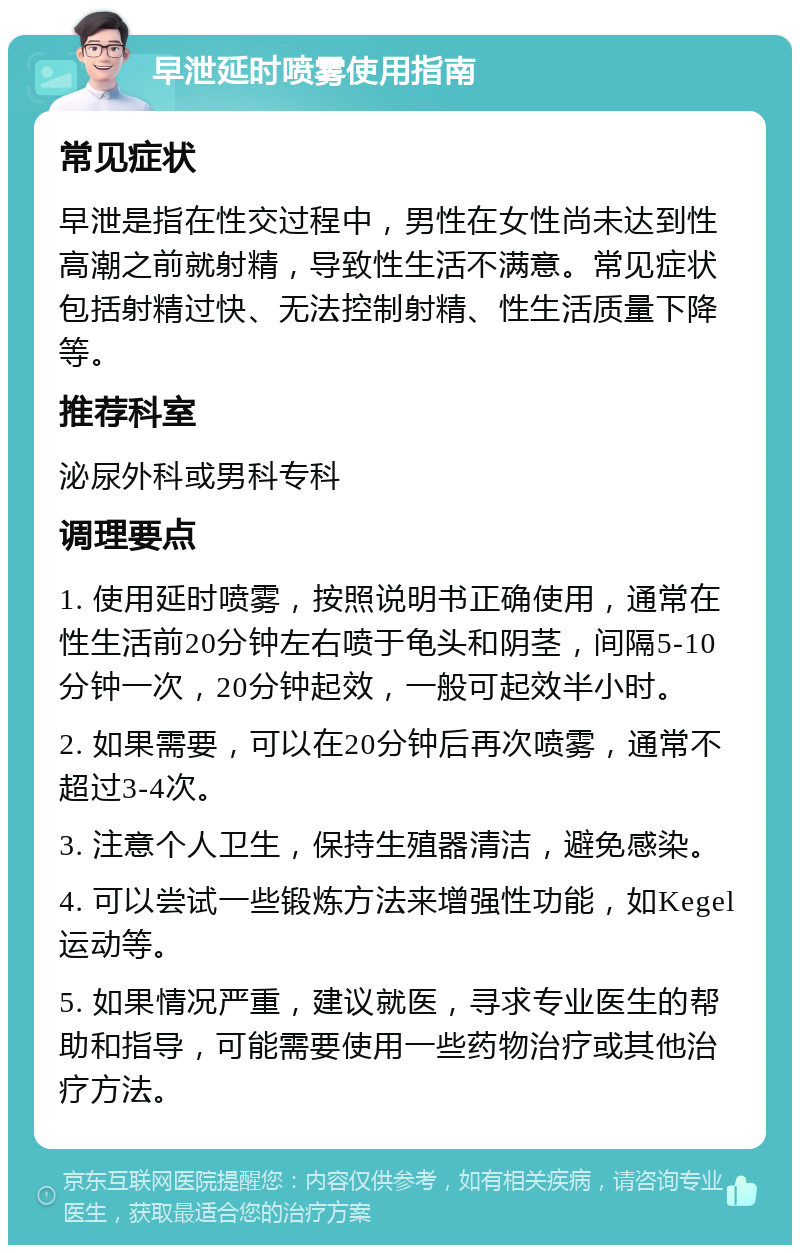 早泄延时喷雾使用指南 常见症状 早泄是指在性交过程中，男性在女性尚未达到性高潮之前就射精，导致性生活不满意。常见症状包括射精过快、无法控制射精、性生活质量下降等。 推荐科室 泌尿外科或男科专科 调理要点 1. 使用延时喷雾，按照说明书正确使用，通常在性生活前20分钟左右喷于龟头和阴茎，间隔5-10分钟一次，20分钟起效，一般可起效半小时。 2. 如果需要，可以在20分钟后再次喷雾，通常不超过3-4次。 3. 注意个人卫生，保持生殖器清洁，避免感染。 4. 可以尝试一些锻炼方法来增强性功能，如Kegel运动等。 5. 如果情况严重，建议就医，寻求专业医生的帮助和指导，可能需要使用一些药物治疗或其他治疗方法。