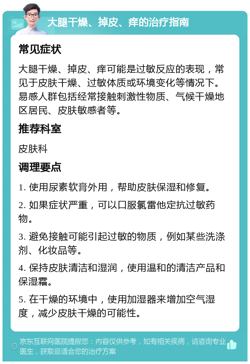 大腿干燥、掉皮、痒的治疗指南 常见症状 大腿干燥、掉皮、痒可能是过敏反应的表现，常见于皮肤干燥、过敏体质或环境变化等情况下。易感人群包括经常接触刺激性物质、气候干燥地区居民、皮肤敏感者等。 推荐科室 皮肤科 调理要点 1. 使用尿素软膏外用，帮助皮肤保湿和修复。 2. 如果症状严重，可以口服氯雷他定抗过敏药物。 3. 避免接触可能引起过敏的物质，例如某些洗涤剂、化妆品等。 4. 保持皮肤清洁和湿润，使用温和的清洁产品和保湿霜。 5. 在干燥的环境中，使用加湿器来增加空气湿度，减少皮肤干燥的可能性。