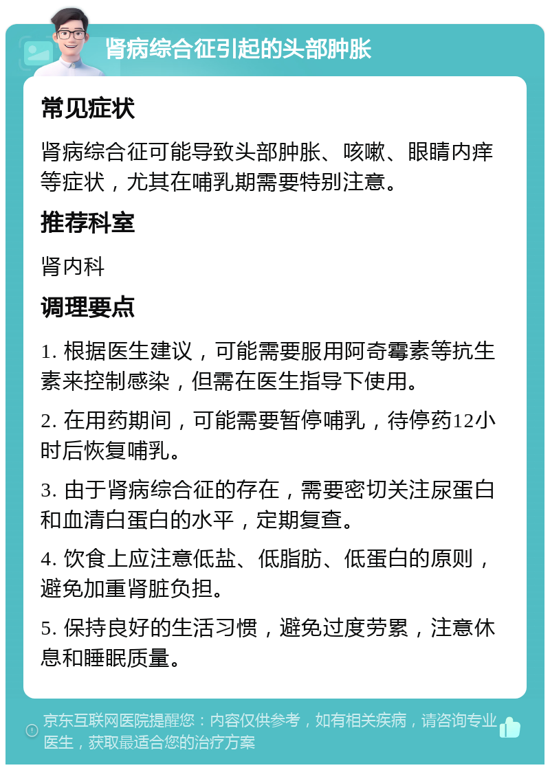 肾病综合征引起的头部肿胀 常见症状 肾病综合征可能导致头部肿胀、咳嗽、眼睛内痒等症状，尤其在哺乳期需要特别注意。 推荐科室 肾内科 调理要点 1. 根据医生建议，可能需要服用阿奇霉素等抗生素来控制感染，但需在医生指导下使用。 2. 在用药期间，可能需要暂停哺乳，待停药12小时后恢复哺乳。 3. 由于肾病综合征的存在，需要密切关注尿蛋白和血清白蛋白的水平，定期复查。 4. 饮食上应注意低盐、低脂肪、低蛋白的原则，避免加重肾脏负担。 5. 保持良好的生活习惯，避免过度劳累，注意休息和睡眠质量。