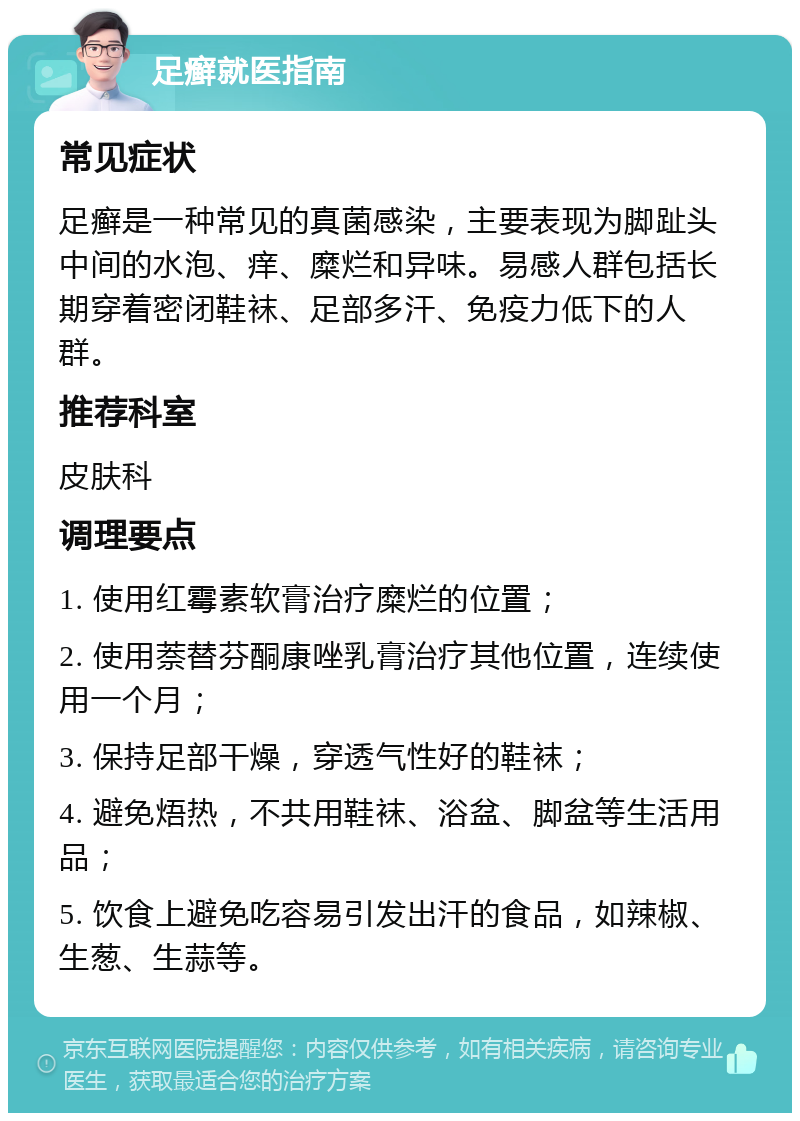 足癣就医指南 常见症状 足癣是一种常见的真菌感染，主要表现为脚趾头中间的水泡、痒、糜烂和异味。易感人群包括长期穿着密闭鞋袜、足部多汗、免疫力低下的人群。 推荐科室 皮肤科 调理要点 1. 使用红霉素软膏治疗糜烂的位置； 2. 使用萘替芬酮康唑乳膏治疗其他位置，连续使用一个月； 3. 保持足部干燥，穿透气性好的鞋袜； 4. 避免焐热，不共用鞋袜、浴盆、脚盆等生活用品； 5. 饮食上避免吃容易引发出汗的食品，如辣椒、生葱、生蒜等。