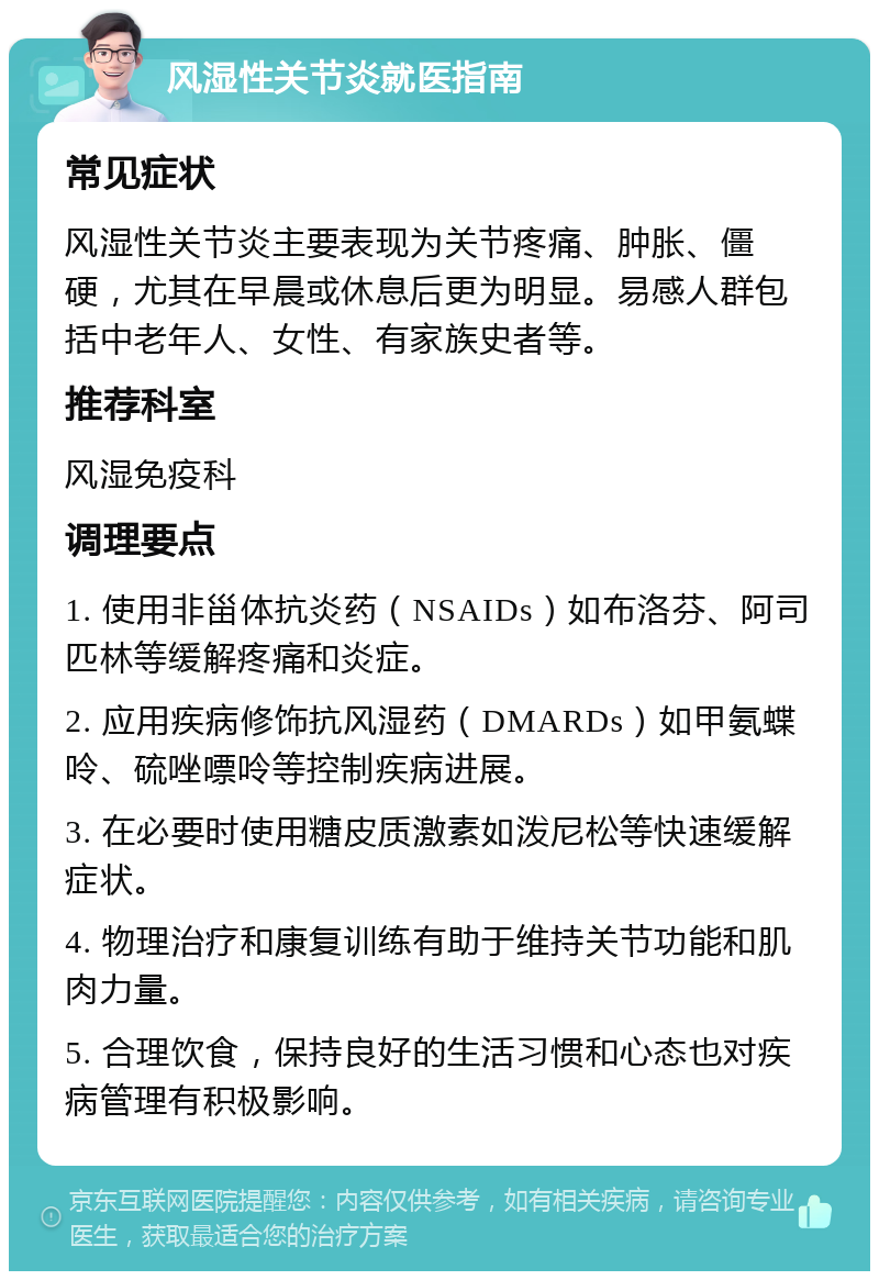 风湿性关节炎就医指南 常见症状 风湿性关节炎主要表现为关节疼痛、肿胀、僵硬，尤其在早晨或休息后更为明显。易感人群包括中老年人、女性、有家族史者等。 推荐科室 风湿免疫科 调理要点 1. 使用非甾体抗炎药（NSAIDs）如布洛芬、阿司匹林等缓解疼痛和炎症。 2. 应用疾病修饰抗风湿药（DMARDs）如甲氨蝶呤、硫唑嘌呤等控制疾病进展。 3. 在必要时使用糖皮质激素如泼尼松等快速缓解症状。 4. 物理治疗和康复训练有助于维持关节功能和肌肉力量。 5. 合理饮食，保持良好的生活习惯和心态也对疾病管理有积极影响。