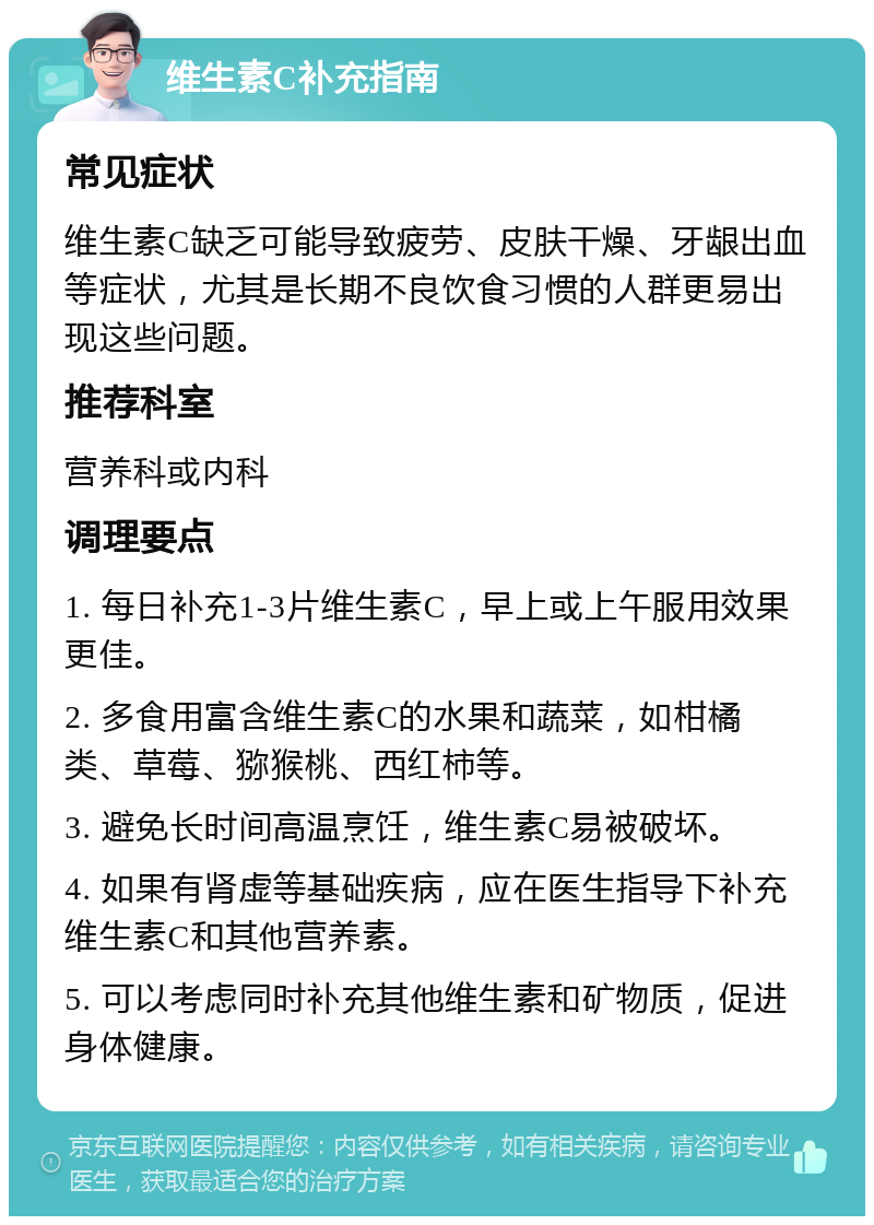 维生素C补充指南 常见症状 维生素C缺乏可能导致疲劳、皮肤干燥、牙龈出血等症状，尤其是长期不良饮食习惯的人群更易出现这些问题。 推荐科室 营养科或内科 调理要点 1. 每日补充1-3片维生素C，早上或上午服用效果更佳。 2. 多食用富含维生素C的水果和蔬菜，如柑橘类、草莓、猕猴桃、西红柿等。 3. 避免长时间高温烹饪，维生素C易被破坏。 4. 如果有肾虚等基础疾病，应在医生指导下补充维生素C和其他营养素。 5. 可以考虑同时补充其他维生素和矿物质，促进身体健康。