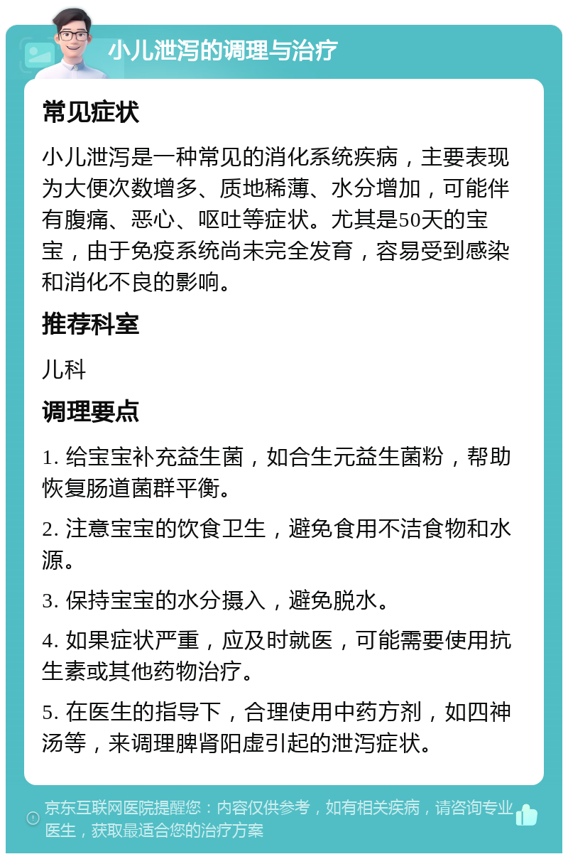 小儿泄泻的调理与治疗 常见症状 小儿泄泻是一种常见的消化系统疾病，主要表现为大便次数增多、质地稀薄、水分增加，可能伴有腹痛、恶心、呕吐等症状。尤其是50天的宝宝，由于免疫系统尚未完全发育，容易受到感染和消化不良的影响。 推荐科室 儿科 调理要点 1. 给宝宝补充益生菌，如合生元益生菌粉，帮助恢复肠道菌群平衡。 2. 注意宝宝的饮食卫生，避免食用不洁食物和水源。 3. 保持宝宝的水分摄入，避免脱水。 4. 如果症状严重，应及时就医，可能需要使用抗生素或其他药物治疗。 5. 在医生的指导下，合理使用中药方剂，如四神汤等，来调理脾肾阳虚引起的泄泻症状。