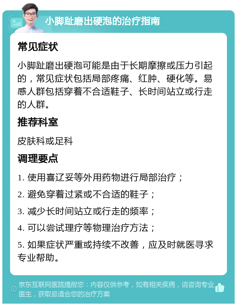 小脚趾磨出硬泡的治疗指南 常见症状 小脚趾磨出硬泡可能是由于长期摩擦或压力引起的，常见症状包括局部疼痛、红肿、硬化等。易感人群包括穿着不合适鞋子、长时间站立或行走的人群。 推荐科室 皮肤科或足科 调理要点 1. 使用喜辽妥等外用药物进行局部治疗； 2. 避免穿着过紧或不合适的鞋子； 3. 减少长时间站立或行走的频率； 4. 可以尝试理疗等物理治疗方法； 5. 如果症状严重或持续不改善，应及时就医寻求专业帮助。