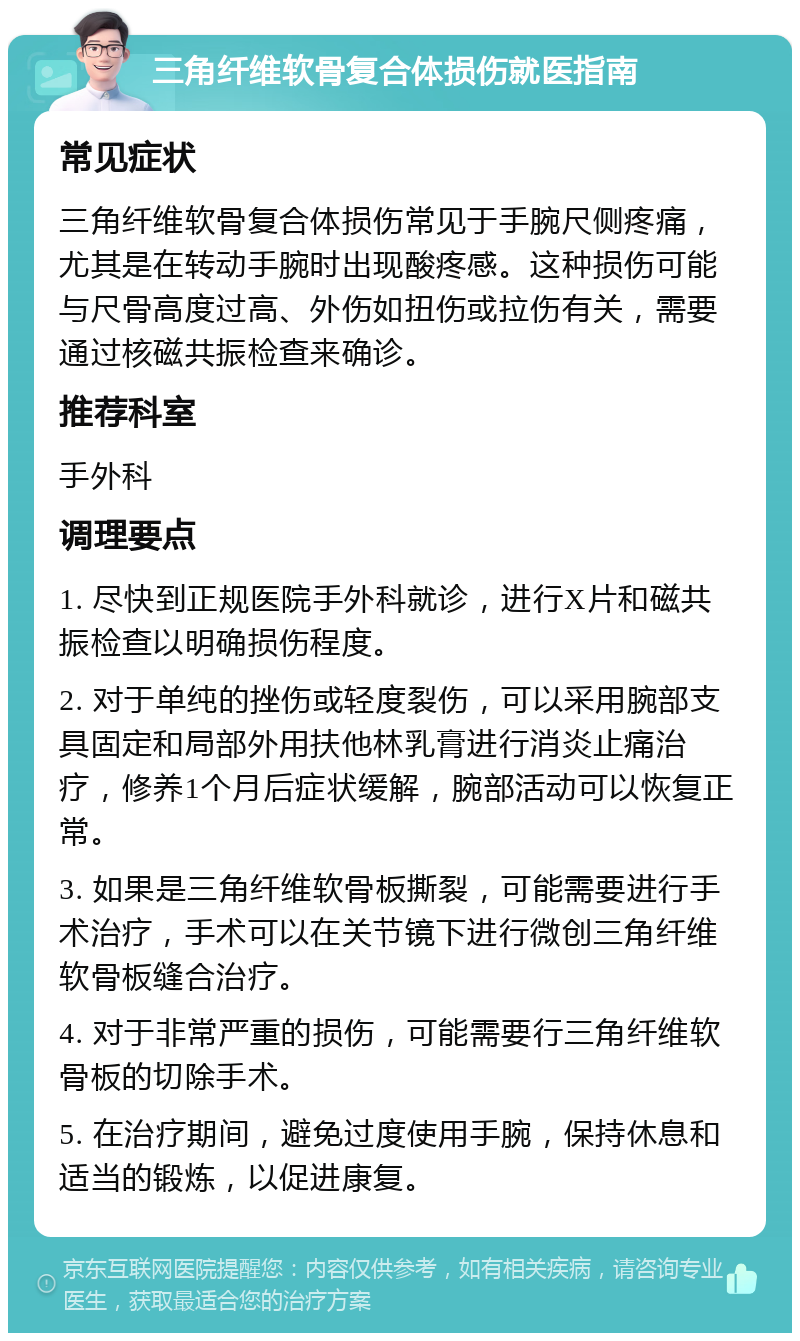 三角纤维软骨复合体损伤就医指南 常见症状 三角纤维软骨复合体损伤常见于手腕尺侧疼痛，尤其是在转动手腕时出现酸疼感。这种损伤可能与尺骨高度过高、外伤如扭伤或拉伤有关，需要通过核磁共振检查来确诊。 推荐科室 手外科 调理要点 1. 尽快到正规医院手外科就诊，进行X片和磁共振检查以明确损伤程度。 2. 对于单纯的挫伤或轻度裂伤，可以采用腕部支具固定和局部外用扶他林乳膏进行消炎止痛治疗，修养1个月后症状缓解，腕部活动可以恢复正常。 3. 如果是三角纤维软骨板撕裂，可能需要进行手术治疗，手术可以在关节镜下进行微创三角纤维软骨板缝合治疗。 4. 对于非常严重的损伤，可能需要行三角纤维软骨板的切除手术。 5. 在治疗期间，避免过度使用手腕，保持休息和适当的锻炼，以促进康复。