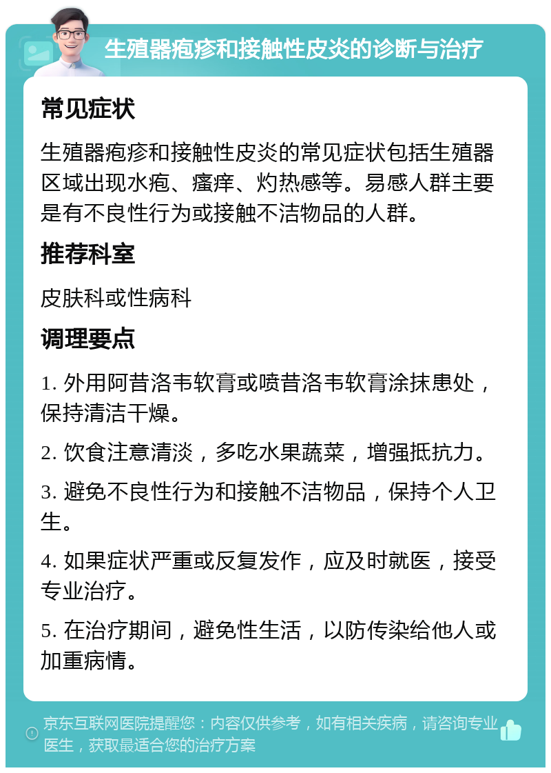 生殖器疱疹和接触性皮炎的诊断与治疗 常见症状 生殖器疱疹和接触性皮炎的常见症状包括生殖器区域出现水疱、瘙痒、灼热感等。易感人群主要是有不良性行为或接触不洁物品的人群。 推荐科室 皮肤科或性病科 调理要点 1. 外用阿昔洛韦软膏或喷昔洛韦软膏涂抹患处，保持清洁干燥。 2. 饮食注意清淡，多吃水果蔬菜，增强抵抗力。 3. 避免不良性行为和接触不洁物品，保持个人卫生。 4. 如果症状严重或反复发作，应及时就医，接受专业治疗。 5. 在治疗期间，避免性生活，以防传染给他人或加重病情。