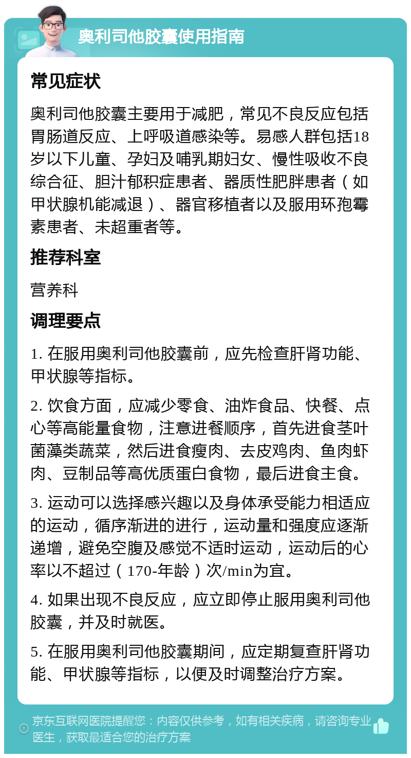 奥利司他胶囊使用指南 常见症状 奥利司他胶囊主要用于减肥，常见不良反应包括胃肠道反应、上呼吸道感染等。易感人群包括18岁以下儿童、孕妇及哺乳期妇女、慢性吸收不良综合征、胆汁郁积症患者、器质性肥胖患者（如甲状腺机能减退）、器官移植者以及服用环孢霉素患者、未超重者等。 推荐科室 营养科 调理要点 1. 在服用奥利司他胶囊前，应先检查肝肾功能、甲状腺等指标。 2. 饮食方面，应减少零食、油炸食品、快餐、点心等高能量食物，注意进餐顺序，首先进食茎叶菌藻类蔬菜，然后进食瘦肉、去皮鸡肉、鱼肉虾肉、豆制品等高优质蛋白食物，最后进食主食。 3. 运动可以选择感兴趣以及身体承受能力相适应的运动，循序渐进的进行，运动量和强度应逐渐递增，避免空腹及感觉不适时运动，运动后的心率以不超过（170-年龄）次/min为宜。 4. 如果出现不良反应，应立即停止服用奥利司他胶囊，并及时就医。 5. 在服用奥利司他胶囊期间，应定期复查肝肾功能、甲状腺等指标，以便及时调整治疗方案。