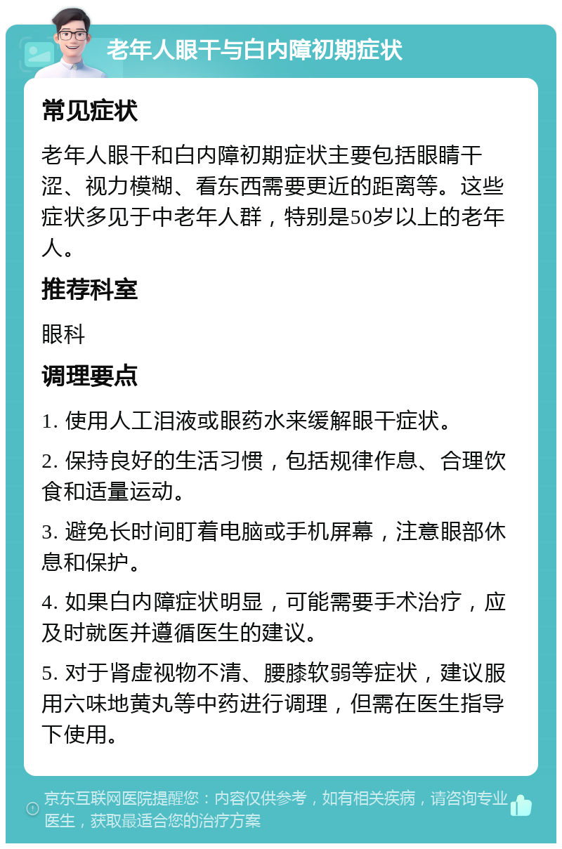 老年人眼干与白内障初期症状 常见症状 老年人眼干和白内障初期症状主要包括眼睛干涩、视力模糊、看东西需要更近的距离等。这些症状多见于中老年人群，特别是50岁以上的老年人。 推荐科室 眼科 调理要点 1. 使用人工泪液或眼药水来缓解眼干症状。 2. 保持良好的生活习惯，包括规律作息、合理饮食和适量运动。 3. 避免长时间盯着电脑或手机屏幕，注意眼部休息和保护。 4. 如果白内障症状明显，可能需要手术治疗，应及时就医并遵循医生的建议。 5. 对于肾虚视物不清、腰膝软弱等症状，建议服用六味地黄丸等中药进行调理，但需在医生指导下使用。