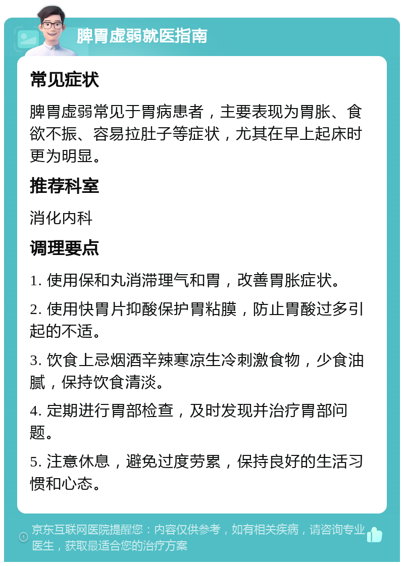 脾胃虚弱就医指南 常见症状 脾胃虚弱常见于胃病患者，主要表现为胃胀、食欲不振、容易拉肚子等症状，尤其在早上起床时更为明显。 推荐科室 消化内科 调理要点 1. 使用保和丸消滞理气和胃，改善胃胀症状。 2. 使用快胃片抑酸保护胃粘膜，防止胃酸过多引起的不适。 3. 饮食上忌烟酒辛辣寒凉生冷刺激食物，少食油腻，保持饮食清淡。 4. 定期进行胃部检查，及时发现并治疗胃部问题。 5. 注意休息，避免过度劳累，保持良好的生活习惯和心态。