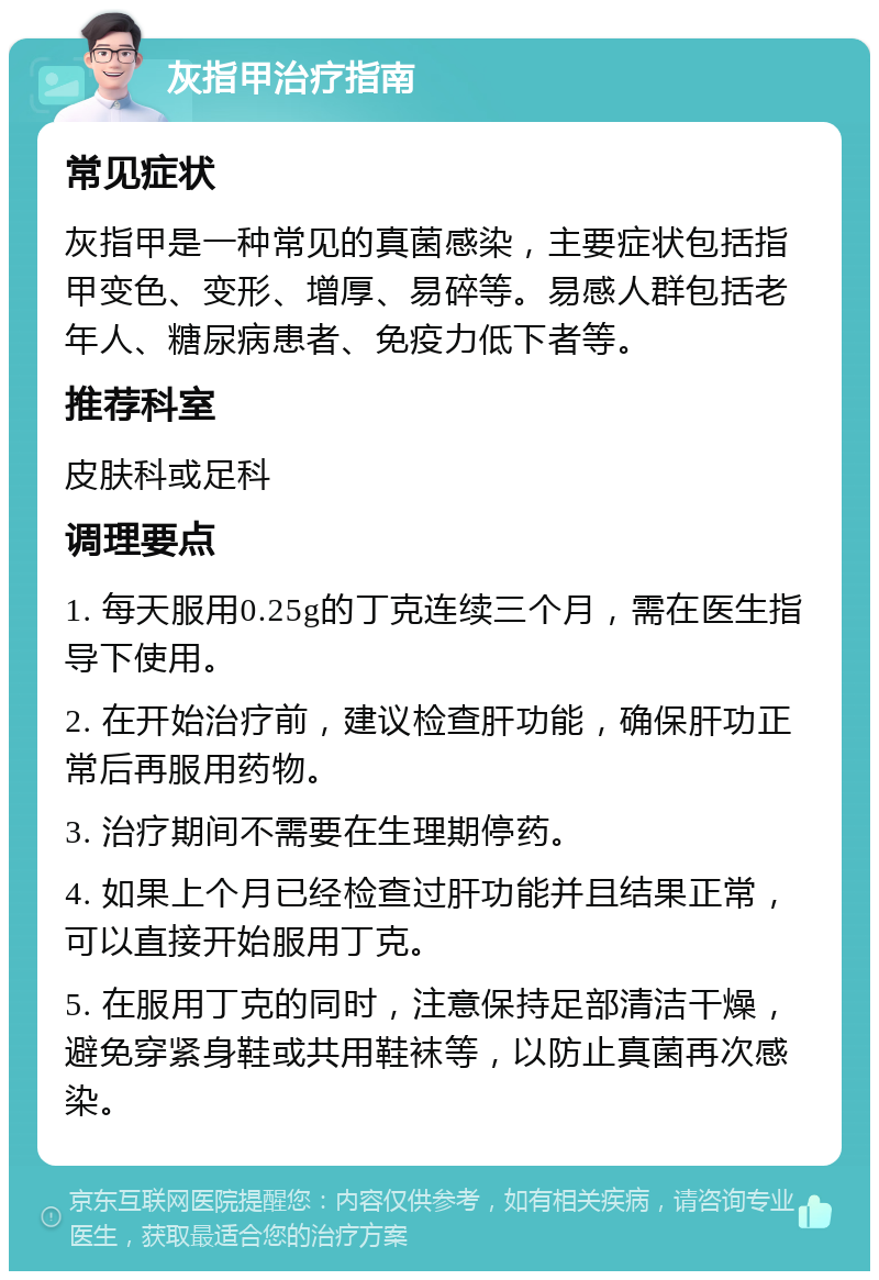 灰指甲治疗指南 常见症状 灰指甲是一种常见的真菌感染，主要症状包括指甲变色、变形、增厚、易碎等。易感人群包括老年人、糖尿病患者、免疫力低下者等。 推荐科室 皮肤科或足科 调理要点 1. 每天服用0.25g的丁克连续三个月，需在医生指导下使用。 2. 在开始治疗前，建议检查肝功能，确保肝功正常后再服用药物。 3. 治疗期间不需要在生理期停药。 4. 如果上个月已经检查过肝功能并且结果正常，可以直接开始服用丁克。 5. 在服用丁克的同时，注意保持足部清洁干燥，避免穿紧身鞋或共用鞋袜等，以防止真菌再次感染。