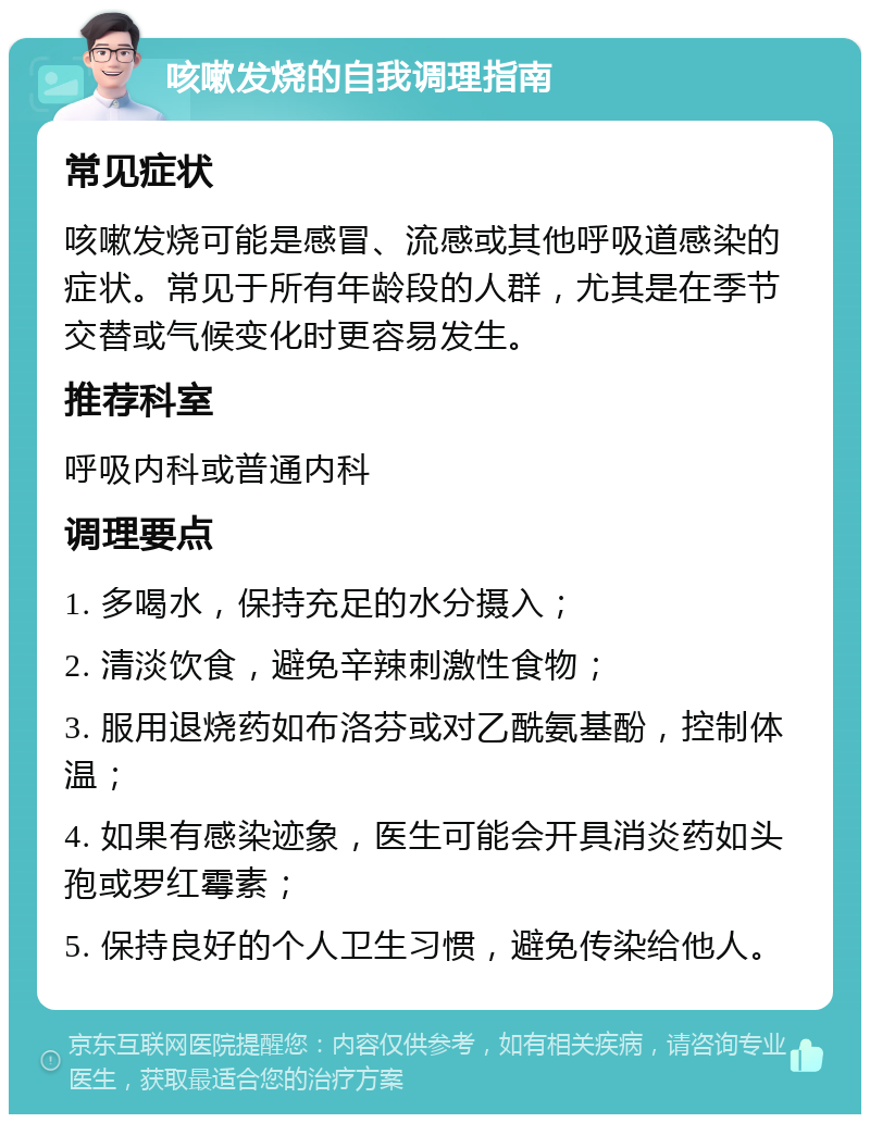 咳嗽发烧的自我调理指南 常见症状 咳嗽发烧可能是感冒、流感或其他呼吸道感染的症状。常见于所有年龄段的人群，尤其是在季节交替或气候变化时更容易发生。 推荐科室 呼吸内科或普通内科 调理要点 1. 多喝水，保持充足的水分摄入； 2. 清淡饮食，避免辛辣刺激性食物； 3. 服用退烧药如布洛芬或对乙酰氨基酚，控制体温； 4. 如果有感染迹象，医生可能会开具消炎药如头孢或罗红霉素； 5. 保持良好的个人卫生习惯，避免传染给他人。