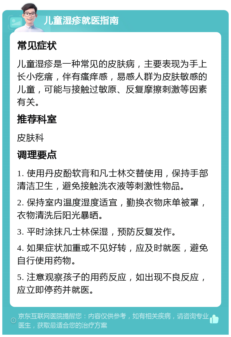 儿童湿疹就医指南 常见症状 儿童湿疹是一种常见的皮肤病，主要表现为手上长小疙瘩，伴有瘙痒感，易感人群为皮肤敏感的儿童，可能与接触过敏原、反复摩擦刺激等因素有关。 推荐科室 皮肤科 调理要点 1. 使用丹皮酚软膏和凡士林交替使用，保持手部清洁卫生，避免接触洗衣液等刺激性物品。 2. 保持室内温度湿度适宜，勤换衣物床单被罩，衣物清洗后阳光暴晒。 3. 平时涂抹凡士林保湿，预防反复发作。 4. 如果症状加重或不见好转，应及时就医，避免自行使用药物。 5. 注意观察孩子的用药反应，如出现不良反应，应立即停药并就医。