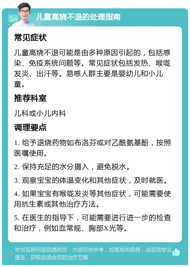 儿童高烧不退的处理指南 常见症状 儿童高烧不退可能是由多种原因引起的，包括感染、免疫系统问题等。常见症状包括发热、喉咙发炎、出汗等。易感人群主要是婴幼儿和小儿童。 推荐科室 儿科或小儿内科 调理要点 1. 给予退烧药物如布洛芬或对乙酰氨基酚，按照医嘱使用。 2. 保持充足的水分摄入，避免脱水。 3. 观察宝宝的体温变化和其他症状，及时就医。 4. 如果宝宝有喉咙发炎等其他症状，可能需要使用抗生素或其他治疗方法。 5. 在医生的指导下，可能需要进行进一步的检查和治疗，例如血常规、胸部X光等。