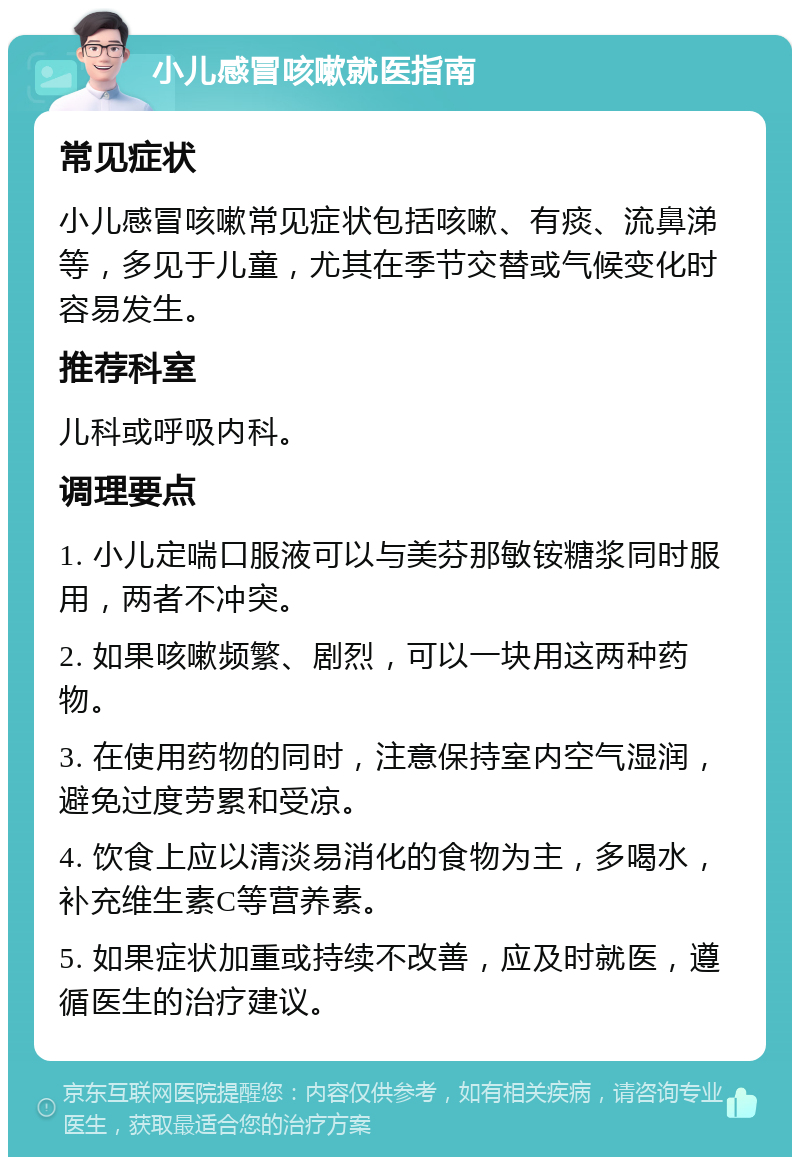 小儿感冒咳嗽就医指南 常见症状 小儿感冒咳嗽常见症状包括咳嗽、有痰、流鼻涕等，多见于儿童，尤其在季节交替或气候变化时容易发生。 推荐科室 儿科或呼吸内科。 调理要点 1. 小儿定喘口服液可以与美芬那敏铵糖浆同时服用，两者不冲突。 2. 如果咳嗽频繁、剧烈，可以一块用这两种药物。 3. 在使用药物的同时，注意保持室内空气湿润，避免过度劳累和受凉。 4. 饮食上应以清淡易消化的食物为主，多喝水，补充维生素C等营养素。 5. 如果症状加重或持续不改善，应及时就医，遵循医生的治疗建议。