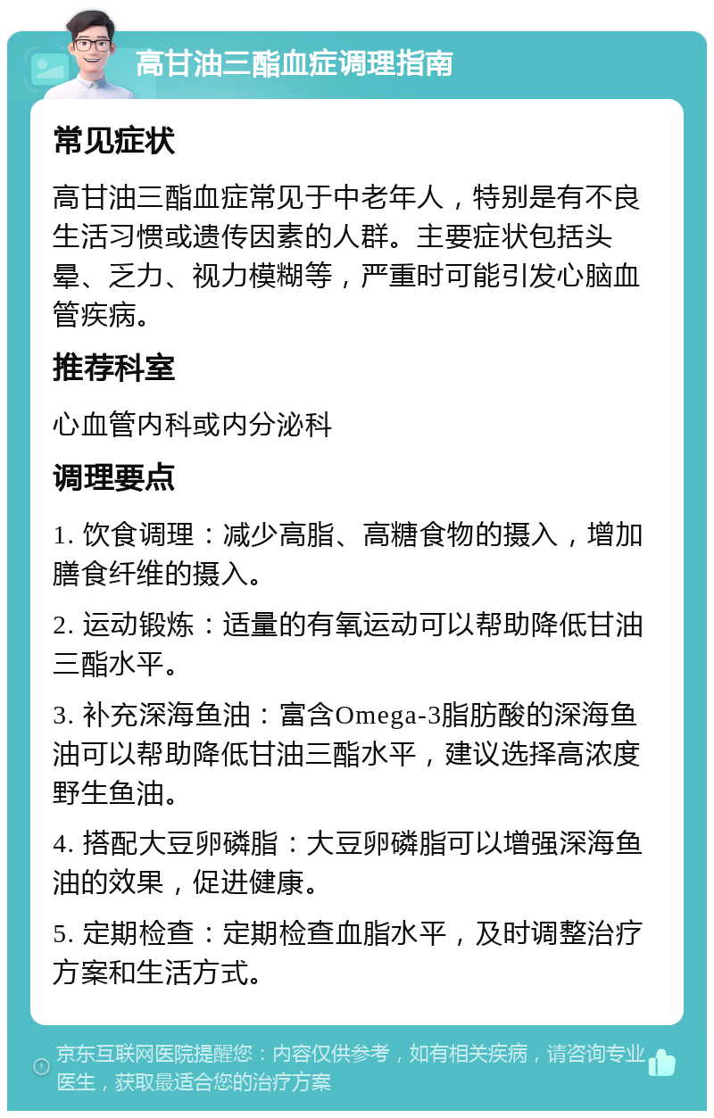 高甘油三酯血症调理指南 常见症状 高甘油三酯血症常见于中老年人，特别是有不良生活习惯或遗传因素的人群。主要症状包括头晕、乏力、视力模糊等，严重时可能引发心脑血管疾病。 推荐科室 心血管内科或内分泌科 调理要点 1. 饮食调理：减少高脂、高糖食物的摄入，增加膳食纤维的摄入。 2. 运动锻炼：适量的有氧运动可以帮助降低甘油三酯水平。 3. 补充深海鱼油：富含Omega-3脂肪酸的深海鱼油可以帮助降低甘油三酯水平，建议选择高浓度野生鱼油。 4. 搭配大豆卵磷脂：大豆卵磷脂可以增强深海鱼油的效果，促进健康。 5. 定期检查：定期检查血脂水平，及时调整治疗方案和生活方式。