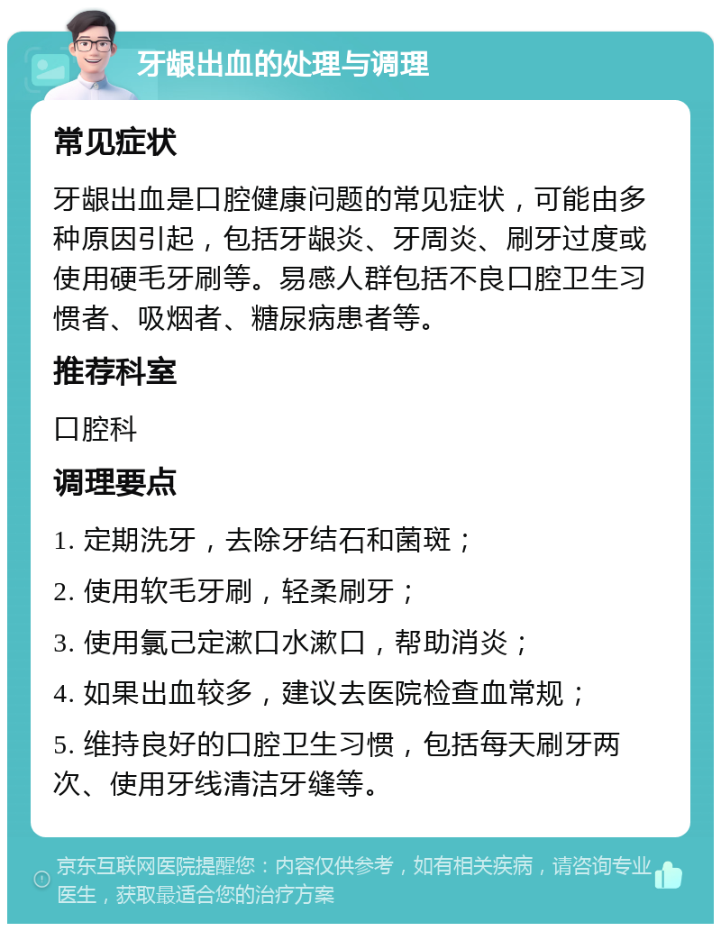 牙龈出血的处理与调理 常见症状 牙龈出血是口腔健康问题的常见症状，可能由多种原因引起，包括牙龈炎、牙周炎、刷牙过度或使用硬毛牙刷等。易感人群包括不良口腔卫生习惯者、吸烟者、糖尿病患者等。 推荐科室 口腔科 调理要点 1. 定期洗牙，去除牙结石和菌斑； 2. 使用软毛牙刷，轻柔刷牙； 3. 使用氯己定漱口水漱口，帮助消炎； 4. 如果出血较多，建议去医院检查血常规； 5. 维持良好的口腔卫生习惯，包括每天刷牙两次、使用牙线清洁牙缝等。