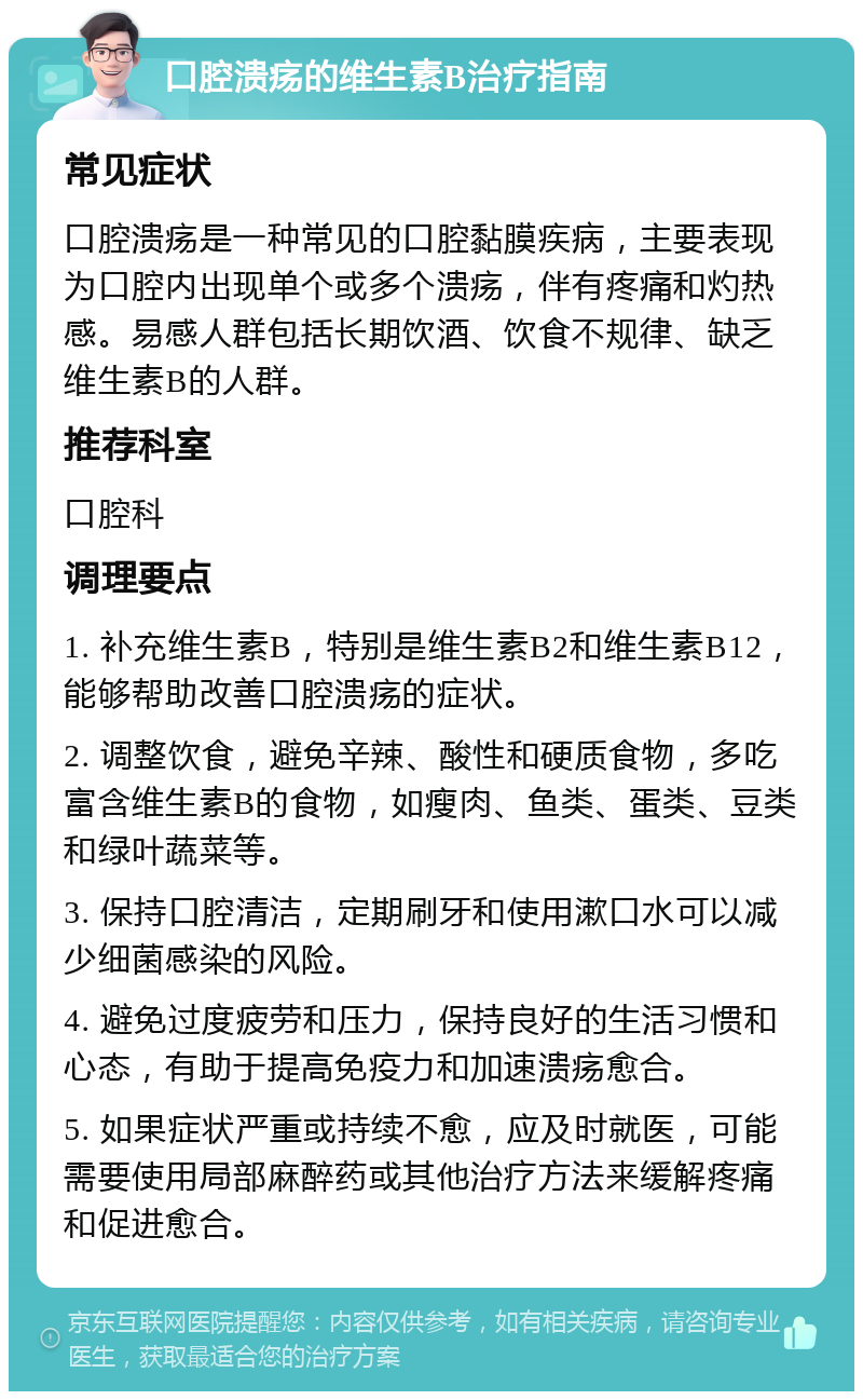 口腔溃疡的维生素B治疗指南 常见症状 口腔溃疡是一种常见的口腔黏膜疾病，主要表现为口腔内出现单个或多个溃疡，伴有疼痛和灼热感。易感人群包括长期饮酒、饮食不规律、缺乏维生素B的人群。 推荐科室 口腔科 调理要点 1. 补充维生素B，特别是维生素B2和维生素B12，能够帮助改善口腔溃疡的症状。 2. 调整饮食，避免辛辣、酸性和硬质食物，多吃富含维生素B的食物，如瘦肉、鱼类、蛋类、豆类和绿叶蔬菜等。 3. 保持口腔清洁，定期刷牙和使用漱口水可以减少细菌感染的风险。 4. 避免过度疲劳和压力，保持良好的生活习惯和心态，有助于提高免疫力和加速溃疡愈合。 5. 如果症状严重或持续不愈，应及时就医，可能需要使用局部麻醉药或其他治疗方法来缓解疼痛和促进愈合。