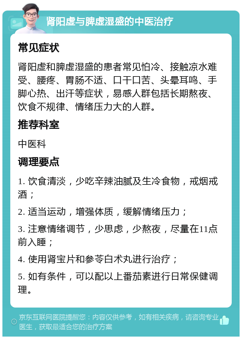 肾阳虚与脾虚湿盛的中医治疗 常见症状 肾阳虚和脾虚湿盛的患者常见怕冷、接触凉水难受、腰疼、胃肠不适、口干口苦、头晕耳鸣、手脚心热、出汗等症状，易感人群包括长期熬夜、饮食不规律、情绪压力大的人群。 推荐科室 中医科 调理要点 1. 饮食清淡，少吃辛辣油腻及生冷食物，戒烟戒酒； 2. 适当运动，增强体质，缓解情绪压力； 3. 注意情绪调节，少思虑，少熬夜，尽量在11点前入睡； 4. 使用肾宝片和参苓白术丸进行治疗； 5. 如有条件，可以配以上番茄素进行日常保健调理。