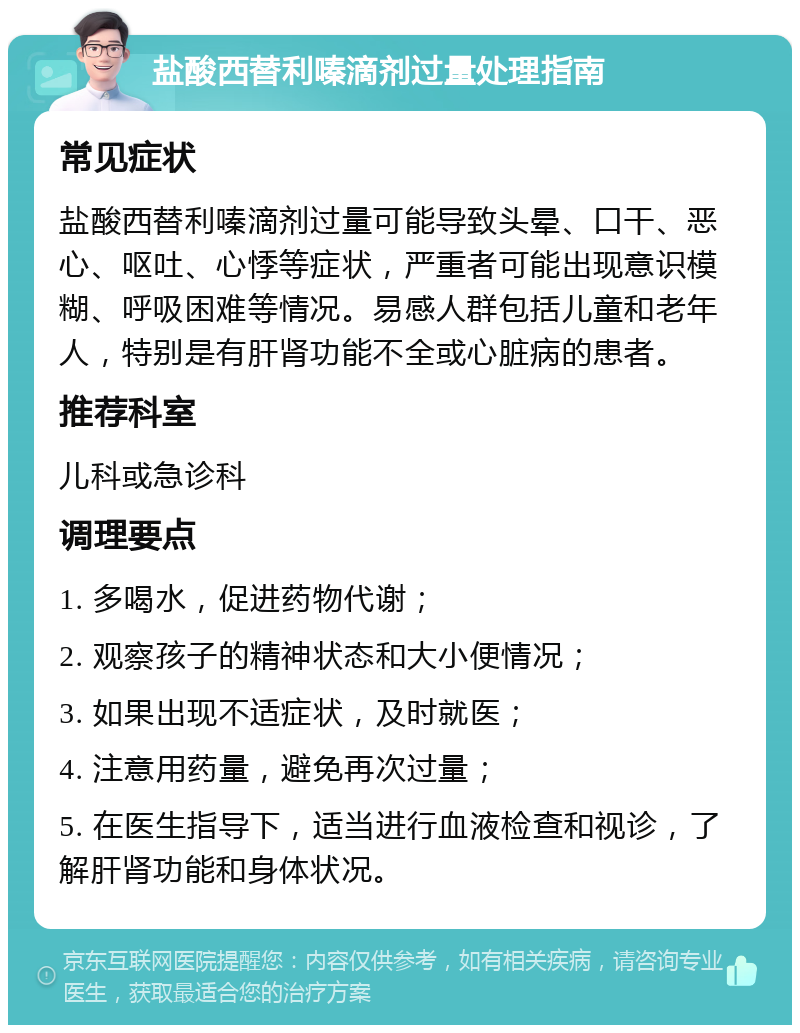 盐酸西替利嗪滴剂过量处理指南 常见症状 盐酸西替利嗪滴剂过量可能导致头晕、口干、恶心、呕吐、心悸等症状，严重者可能出现意识模糊、呼吸困难等情况。易感人群包括儿童和老年人，特别是有肝肾功能不全或心脏病的患者。 推荐科室 儿科或急诊科 调理要点 1. 多喝水，促进药物代谢； 2. 观察孩子的精神状态和大小便情况； 3. 如果出现不适症状，及时就医； 4. 注意用药量，避免再次过量； 5. 在医生指导下，适当进行血液检查和视诊，了解肝肾功能和身体状况。