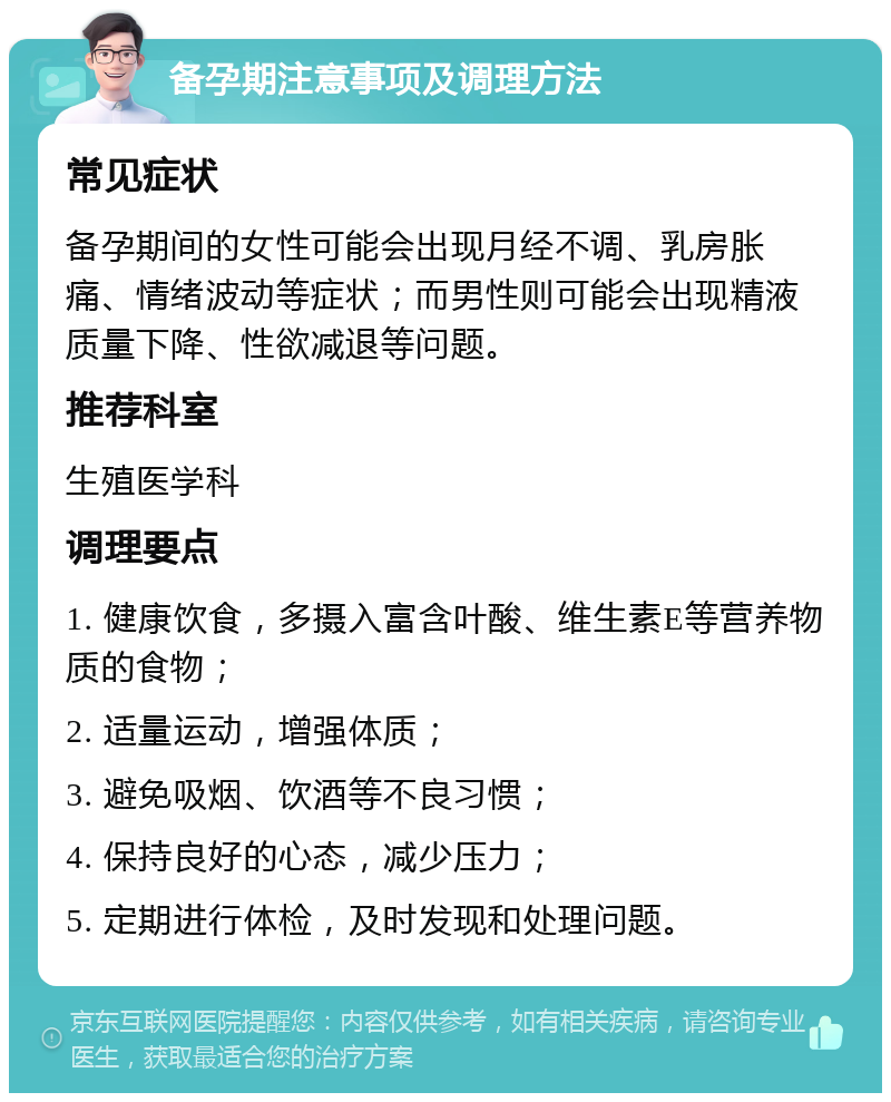 备孕期注意事项及调理方法 常见症状 备孕期间的女性可能会出现月经不调、乳房胀痛、情绪波动等症状；而男性则可能会出现精液质量下降、性欲减退等问题。 推荐科室 生殖医学科 调理要点 1. 健康饮食，多摄入富含叶酸、维生素E等营养物质的食物； 2. 适量运动，增强体质； 3. 避免吸烟、饮酒等不良习惯； 4. 保持良好的心态，减少压力； 5. 定期进行体检，及时发现和处理问题。