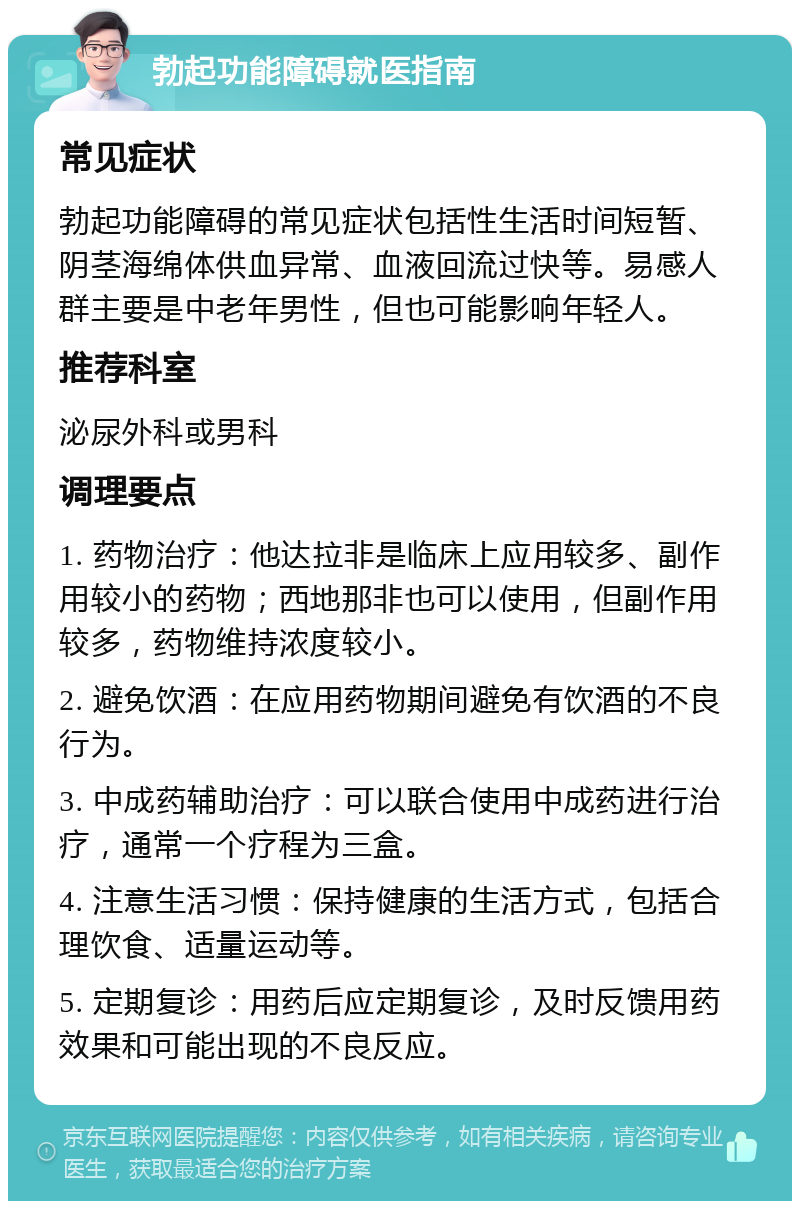 勃起功能障碍就医指南 常见症状 勃起功能障碍的常见症状包括性生活时间短暂、阴茎海绵体供血异常、血液回流过快等。易感人群主要是中老年男性，但也可能影响年轻人。 推荐科室 泌尿外科或男科 调理要点 1. 药物治疗：他达拉非是临床上应用较多、副作用较小的药物；西地那非也可以使用，但副作用较多，药物维持浓度较小。 2. 避免饮酒：在应用药物期间避免有饮酒的不良行为。 3. 中成药辅助治疗：可以联合使用中成药进行治疗，通常一个疗程为三盒。 4. 注意生活习惯：保持健康的生活方式，包括合理饮食、适量运动等。 5. 定期复诊：用药后应定期复诊，及时反馈用药效果和可能出现的不良反应。