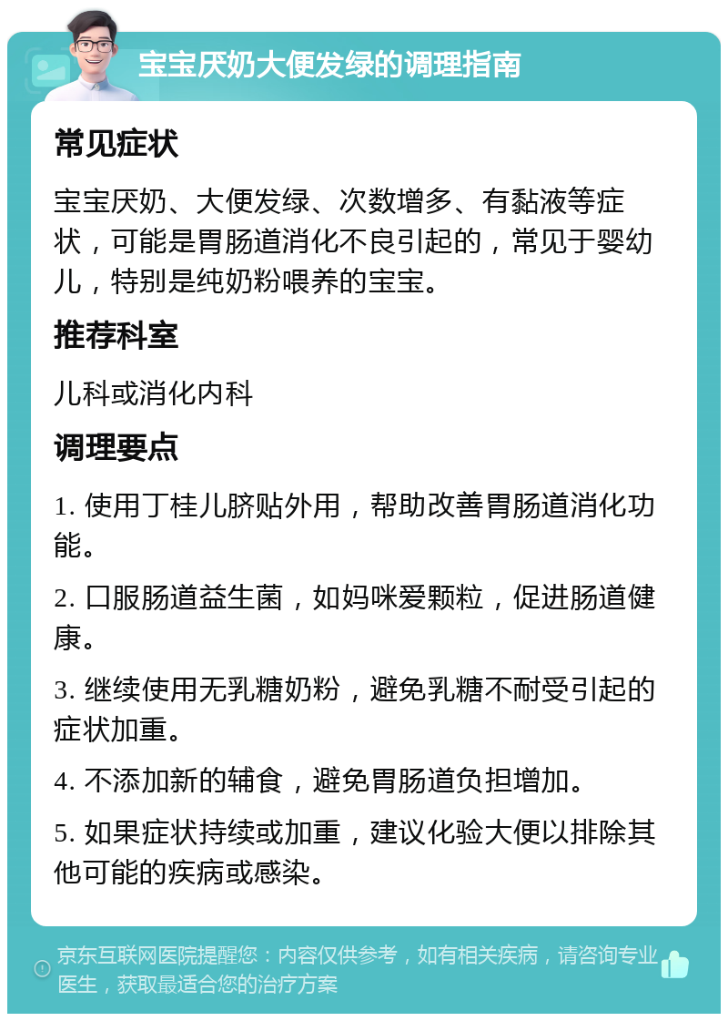 宝宝厌奶大便发绿的调理指南 常见症状 宝宝厌奶、大便发绿、次数增多、有黏液等症状，可能是胃肠道消化不良引起的，常见于婴幼儿，特别是纯奶粉喂养的宝宝。 推荐科室 儿科或消化内科 调理要点 1. 使用丁桂儿脐贴外用，帮助改善胃肠道消化功能。 2. 口服肠道益生菌，如妈咪爱颗粒，促进肠道健康。 3. 继续使用无乳糖奶粉，避免乳糖不耐受引起的症状加重。 4. 不添加新的辅食，避免胃肠道负担增加。 5. 如果症状持续或加重，建议化验大便以排除其他可能的疾病或感染。