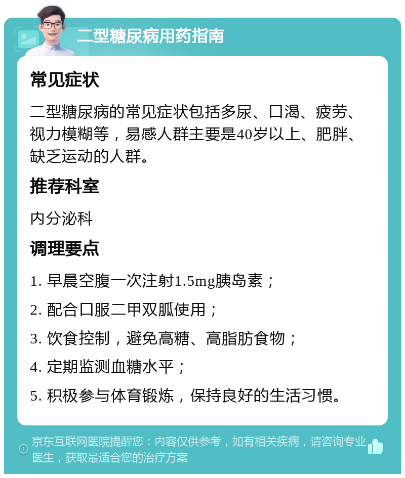 二型糖尿病用药指南 常见症状 二型糖尿病的常见症状包括多尿、口渴、疲劳、视力模糊等，易感人群主要是40岁以上、肥胖、缺乏运动的人群。 推荐科室 内分泌科 调理要点 1. 早晨空腹一次注射1.5mg胰岛素； 2. 配合口服二甲双胍使用； 3. 饮食控制，避免高糖、高脂肪食物； 4. 定期监测血糖水平； 5. 积极参与体育锻炼，保持良好的生活习惯。