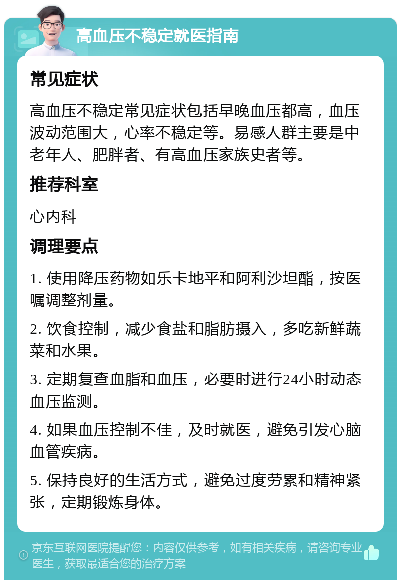 高血压不稳定就医指南 常见症状 高血压不稳定常见症状包括早晚血压都高，血压波动范围大，心率不稳定等。易感人群主要是中老年人、肥胖者、有高血压家族史者等。 推荐科室 心内科 调理要点 1. 使用降压药物如乐卡地平和阿利沙坦酯，按医嘱调整剂量。 2. 饮食控制，减少食盐和脂肪摄入，多吃新鲜蔬菜和水果。 3. 定期复查血脂和血压，必要时进行24小时动态血压监测。 4. 如果血压控制不佳，及时就医，避免引发心脑血管疾病。 5. 保持良好的生活方式，避免过度劳累和精神紧张，定期锻炼身体。