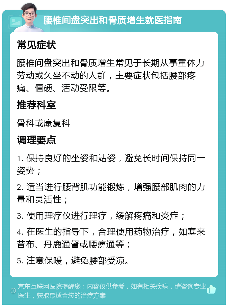 腰椎间盘突出和骨质增生就医指南 常见症状 腰椎间盘突出和骨质增生常见于长期从事重体力劳动或久坐不动的人群，主要症状包括腰部疼痛、僵硬、活动受限等。 推荐科室 骨科或康复科 调理要点 1. 保持良好的坐姿和站姿，避免长时间保持同一姿势； 2. 适当进行腰背肌功能锻炼，增强腰部肌肉的力量和灵活性； 3. 使用理疗仪进行理疗，缓解疼痛和炎症； 4. 在医生的指导下，合理使用药物治疗，如塞来昔布、丹鹿通督或腰痹通等； 5. 注意保暖，避免腰部受凉。