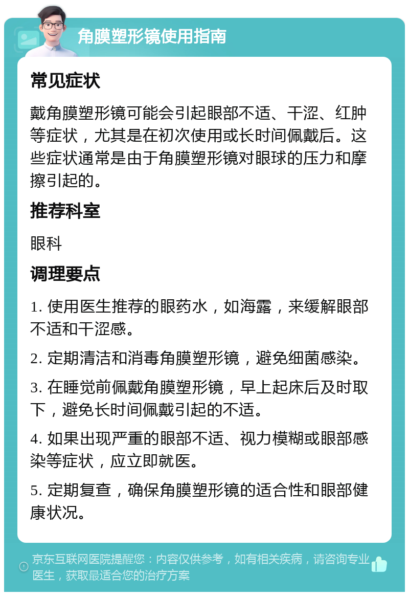 角膜塑形镜使用指南 常见症状 戴角膜塑形镜可能会引起眼部不适、干涩、红肿等症状，尤其是在初次使用或长时间佩戴后。这些症状通常是由于角膜塑形镜对眼球的压力和摩擦引起的。 推荐科室 眼科 调理要点 1. 使用医生推荐的眼药水，如海露，来缓解眼部不适和干涩感。 2. 定期清洁和消毒角膜塑形镜，避免细菌感染。 3. 在睡觉前佩戴角膜塑形镜，早上起床后及时取下，避免长时间佩戴引起的不适。 4. 如果出现严重的眼部不适、视力模糊或眼部感染等症状，应立即就医。 5. 定期复查，确保角膜塑形镜的适合性和眼部健康状况。