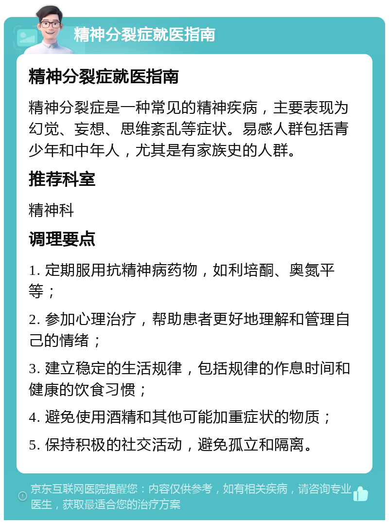 精神分裂症就医指南 精神分裂症就医指南 精神分裂症是一种常见的精神疾病，主要表现为幻觉、妄想、思维紊乱等症状。易感人群包括青少年和中年人，尤其是有家族史的人群。 推荐科室 精神科 调理要点 1. 定期服用抗精神病药物，如利培酮、奥氮平等； 2. 参加心理治疗，帮助患者更好地理解和管理自己的情绪； 3. 建立稳定的生活规律，包括规律的作息时间和健康的饮食习惯； 4. 避免使用酒精和其他可能加重症状的物质； 5. 保持积极的社交活动，避免孤立和隔离。