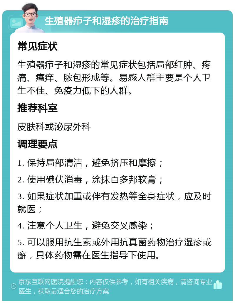 生殖器疖子和湿疹的治疗指南 常见症状 生殖器疖子和湿疹的常见症状包括局部红肿、疼痛、瘙痒、脓包形成等。易感人群主要是个人卫生不佳、免疫力低下的人群。 推荐科室 皮肤科或泌尿外科 调理要点 1. 保持局部清洁，避免挤压和摩擦； 2. 使用碘伏消毒，涂抹百多邦软膏； 3. 如果症状加重或伴有发热等全身症状，应及时就医； 4. 注意个人卫生，避免交叉感染； 5. 可以服用抗生素或外用抗真菌药物治疗湿疹或癣，具体药物需在医生指导下使用。