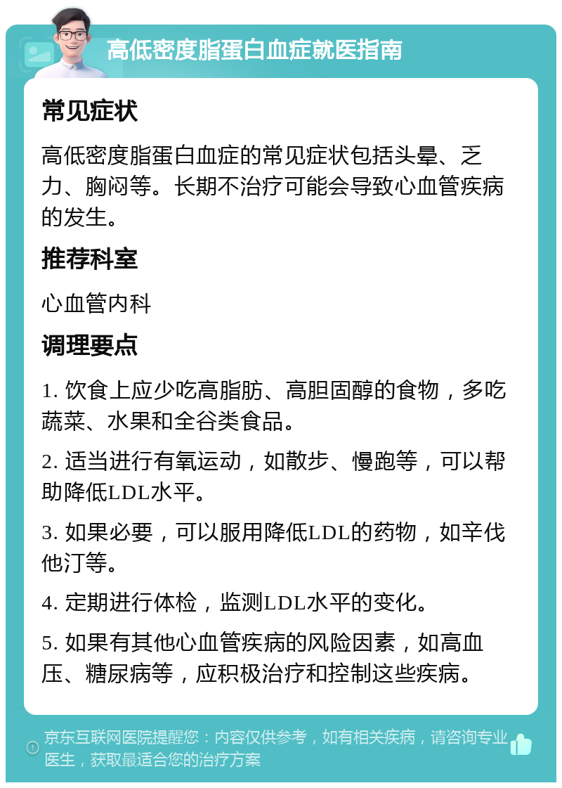 高低密度脂蛋白血症就医指南 常见症状 高低密度脂蛋白血症的常见症状包括头晕、乏力、胸闷等。长期不治疗可能会导致心血管疾病的发生。 推荐科室 心血管内科 调理要点 1. 饮食上应少吃高脂肪、高胆固醇的食物，多吃蔬菜、水果和全谷类食品。 2. 适当进行有氧运动，如散步、慢跑等，可以帮助降低LDL水平。 3. 如果必要，可以服用降低LDL的药物，如辛伐他汀等。 4. 定期进行体检，监测LDL水平的变化。 5. 如果有其他心血管疾病的风险因素，如高血压、糖尿病等，应积极治疗和控制这些疾病。