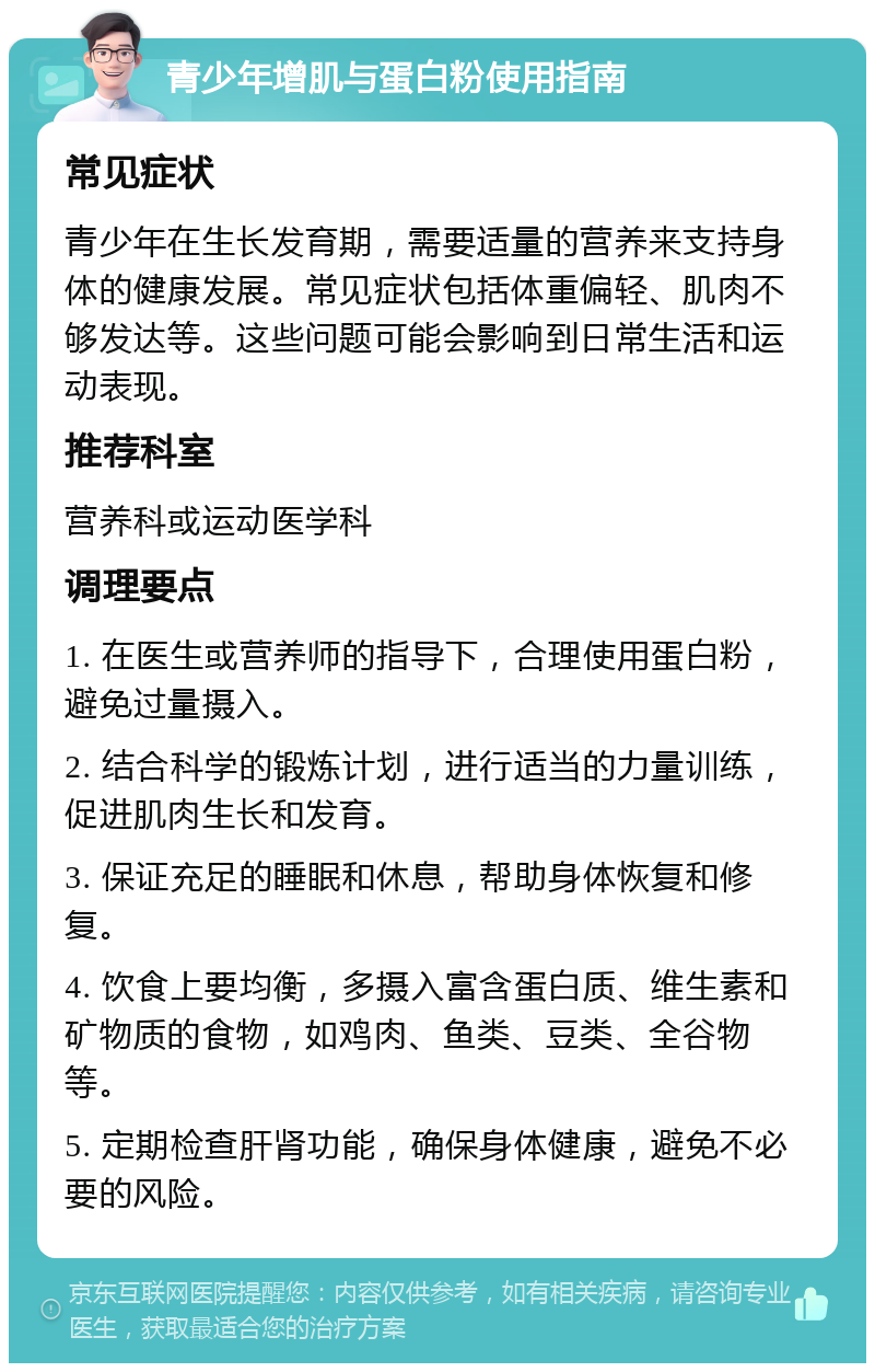 青少年增肌与蛋白粉使用指南 常见症状 青少年在生长发育期，需要适量的营养来支持身体的健康发展。常见症状包括体重偏轻、肌肉不够发达等。这些问题可能会影响到日常生活和运动表现。 推荐科室 营养科或运动医学科 调理要点 1. 在医生或营养师的指导下，合理使用蛋白粉，避免过量摄入。 2. 结合科学的锻炼计划，进行适当的力量训练，促进肌肉生长和发育。 3. 保证充足的睡眠和休息，帮助身体恢复和修复。 4. 饮食上要均衡，多摄入富含蛋白质、维生素和矿物质的食物，如鸡肉、鱼类、豆类、全谷物等。 5. 定期检查肝肾功能，确保身体健康，避免不必要的风险。