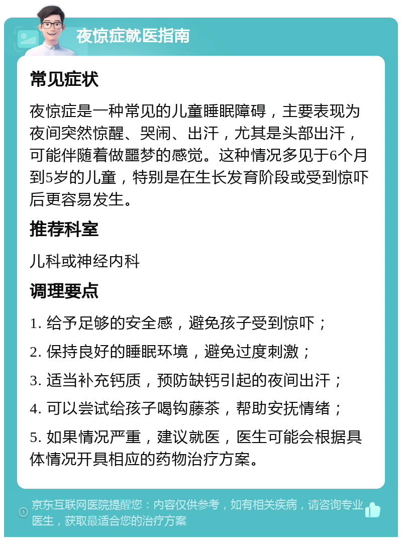 夜惊症就医指南 常见症状 夜惊症是一种常见的儿童睡眠障碍，主要表现为夜间突然惊醒、哭闹、出汗，尤其是头部出汗，可能伴随着做噩梦的感觉。这种情况多见于6个月到5岁的儿童，特别是在生长发育阶段或受到惊吓后更容易发生。 推荐科室 儿科或神经内科 调理要点 1. 给予足够的安全感，避免孩子受到惊吓； 2. 保持良好的睡眠环境，避免过度刺激； 3. 适当补充钙质，预防缺钙引起的夜间出汗； 4. 可以尝试给孩子喝钩藤茶，帮助安抚情绪； 5. 如果情况严重，建议就医，医生可能会根据具体情况开具相应的药物治疗方案。