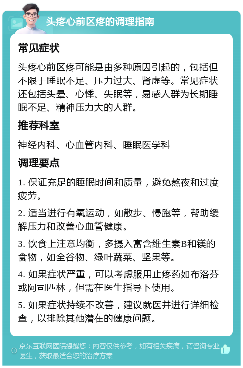 头疼心前区疼的调理指南 常见症状 头疼心前区疼可能是由多种原因引起的，包括但不限于睡眠不足、压力过大、肾虚等。常见症状还包括头晕、心悸、失眠等，易感人群为长期睡眠不足、精神压力大的人群。 推荐科室 神经内科、心血管内科、睡眠医学科 调理要点 1. 保证充足的睡眠时间和质量，避免熬夜和过度疲劳。 2. 适当进行有氧运动，如散步、慢跑等，帮助缓解压力和改善心血管健康。 3. 饮食上注意均衡，多摄入富含维生素B和镁的食物，如全谷物、绿叶蔬菜、坚果等。 4. 如果症状严重，可以考虑服用止疼药如布洛芬或阿司匹林，但需在医生指导下使用。 5. 如果症状持续不改善，建议就医并进行详细检查，以排除其他潜在的健康问题。