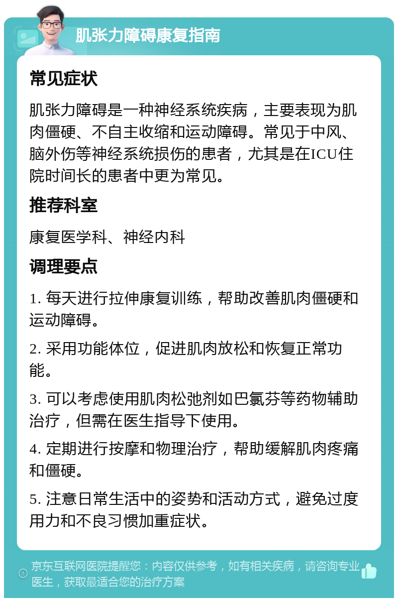 肌张力障碍康复指南 常见症状 肌张力障碍是一种神经系统疾病，主要表现为肌肉僵硬、不自主收缩和运动障碍。常见于中风、脑外伤等神经系统损伤的患者，尤其是在ICU住院时间长的患者中更为常见。 推荐科室 康复医学科、神经内科 调理要点 1. 每天进行拉伸康复训练，帮助改善肌肉僵硬和运动障碍。 2. 采用功能体位，促进肌肉放松和恢复正常功能。 3. 可以考虑使用肌肉松弛剂如巴氯芬等药物辅助治疗，但需在医生指导下使用。 4. 定期进行按摩和物理治疗，帮助缓解肌肉疼痛和僵硬。 5. 注意日常生活中的姿势和活动方式，避免过度用力和不良习惯加重症状。