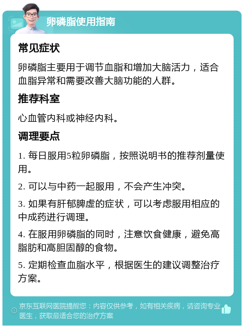 卵磷脂使用指南 常见症状 卵磷脂主要用于调节血脂和增加大脑活力，适合血脂异常和需要改善大脑功能的人群。 推荐科室 心血管内科或神经内科。 调理要点 1. 每日服用5粒卵磷脂，按照说明书的推荐剂量使用。 2. 可以与中药一起服用，不会产生冲突。 3. 如果有肝郁脾虚的症状，可以考虑服用相应的中成药进行调理。 4. 在服用卵磷脂的同时，注意饮食健康，避免高脂肪和高胆固醇的食物。 5. 定期检查血脂水平，根据医生的建议调整治疗方案。