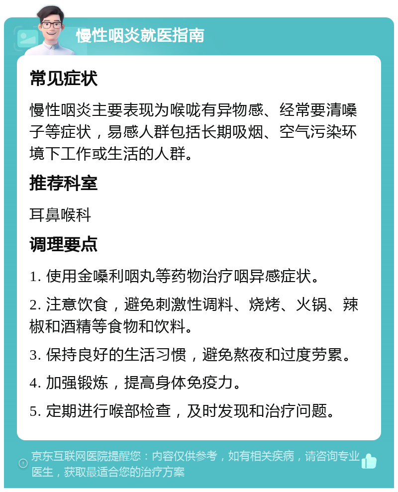 慢性咽炎就医指南 常见症状 慢性咽炎主要表现为喉咙有异物感、经常要清嗓子等症状，易感人群包括长期吸烟、空气污染环境下工作或生活的人群。 推荐科室 耳鼻喉科 调理要点 1. 使用金嗓利咽丸等药物治疗咽异感症状。 2. 注意饮食，避免刺激性调料、烧烤、火锅、辣椒和酒精等食物和饮料。 3. 保持良好的生活习惯，避免熬夜和过度劳累。 4. 加强锻炼，提高身体免疫力。 5. 定期进行喉部检查，及时发现和治疗问题。