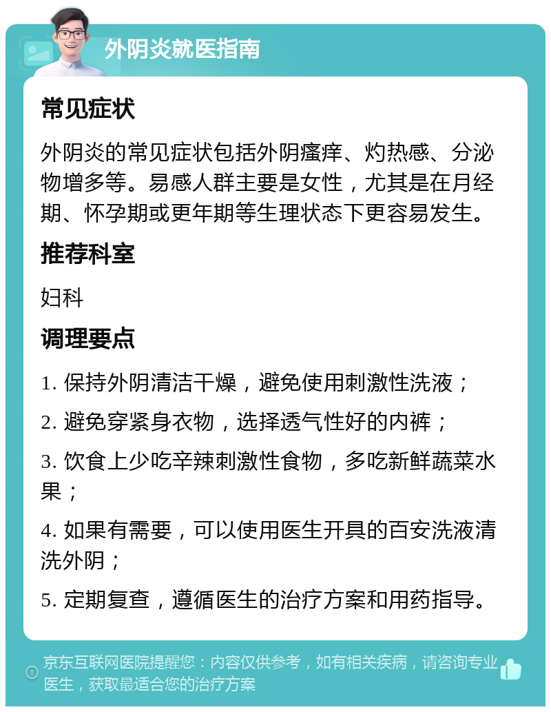 外阴炎就医指南 常见症状 外阴炎的常见症状包括外阴瘙痒、灼热感、分泌物增多等。易感人群主要是女性，尤其是在月经期、怀孕期或更年期等生理状态下更容易发生。 推荐科室 妇科 调理要点 1. 保持外阴清洁干燥，避免使用刺激性洗液； 2. 避免穿紧身衣物，选择透气性好的内裤； 3. 饮食上少吃辛辣刺激性食物，多吃新鲜蔬菜水果； 4. 如果有需要，可以使用医生开具的百安洗液清洗外阴； 5. 定期复查，遵循医生的治疗方案和用药指导。