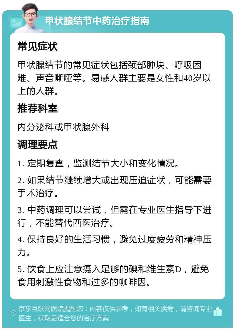 甲状腺结节中药治疗指南 常见症状 甲状腺结节的常见症状包括颈部肿块、呼吸困难、声音嘶哑等。易感人群主要是女性和40岁以上的人群。 推荐科室 内分泌科或甲状腺外科 调理要点 1. 定期复查，监测结节大小和变化情况。 2. 如果结节继续增大或出现压迫症状，可能需要手术治疗。 3. 中药调理可以尝试，但需在专业医生指导下进行，不能替代西医治疗。 4. 保持良好的生活习惯，避免过度疲劳和精神压力。 5. 饮食上应注意摄入足够的碘和维生素D，避免食用刺激性食物和过多的咖啡因。